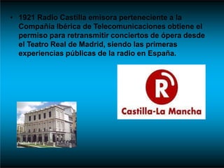 • 1921 Radio Castilla emisora perteneciente a la
Compañía Ibérica de Telecomunicaciones obtiene el
permiso para retransmitir conciertos de ópera desde
el Teatro Real de Madrid, siendo las primeras
experiencias públicas de la radio en España.
 