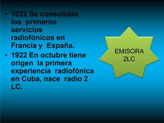 • 1922 Se consolidan
los primeros
servicios
radiofónicos en
Francia y España.
• 1922 En octubre tiene
origen la primera
experiencia radiofónica
en Cuba, nace radio 2
LC.
EMISORA
2LC
 