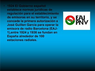 • 1924 El Gobierno español
establece normas jurídicas de
regulación para el establecimiento
de emisoras en su territorio, y se
concede la primera autorización a
José Guillen García para operar la
emisora de radio Barcelona (EAJ-
1),entre 1924 y 1936 se fundan en
España alrededor de 100
estaciones radiales.
 