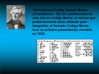 • 1844 Samuel Findlay Breese Morse
(Charlestown - EE.UU.) perfeccionó en
este año su código Morse, el mismo que
posteriormente sería utilizado para
telegrafiar, el llamado Código Morse
tuvo se primera presentación mundial
en 1835.
 