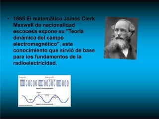 • 1865 El matemático James Clerk
Maxwell de nacionalidad
escocesa expone su "Teoría
dinámica del campo
electromagnético", este
conocimiento que sirvió de base
para los fundamentos de la
radioelectricidad.
 