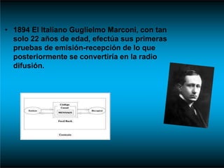 • 1894 El Italiano Guglielmo Marconi, con tan
solo 22 años de edad, efectúa sus primeras
pruebas de emisión-recepción de lo que
posteriormente se convertiría en la radio
difusión.
 