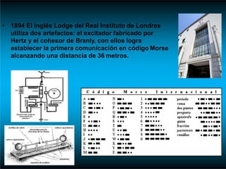 • 1894 El inglés Lodge del Real Instituto de Londres
utiliza dos artefactos: el excitador fabricado por
Hertz y el cohesor de Branly, con ellos logra
establecer la primera comunicación en código Morse
alcanzando una distancia de 36 metros.
 