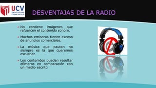 DESVENTAJAS DE LA RADIO
 No contiene imágenes que
refuercen el contenido sonoro.
 Muchas emisoras tienen exceso
de anuncios comerciales.
 La música que pautan no
siempre es la que queremos
escuchar.
 Los contenidos pueden resultar
efímeros en comparación con
un medio escrito
 