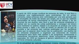 A partir de 1931 surgen multitud de emisoras de radio, lo que lleva a
implantar una reglamentación para controlarlas. En un primer
momento, estas emisoras eran controladas por una sola persona que
se encargaba de todas las tareas que exigía, por lo que las cadenas
funcionaban de forma intermitente en función del tiempo y de los
recursos de sus dueños, esto llevó a que las emisoras empezaran a
realizar por su cuenta las cuñas publicitarias y conseguir así dinero
para mantener la cadena. Debido a la situación se produjo una lucha
entre prensa y radio y en 1934 se emitió un decreto por el que se
prohibía a las emisoras leer noticias publicadas por los periódicos
hasta que no pasaran doce horas tras su publicación. Los dueños de
las emisoras empezaron a organizar sus estaciones de manera
empresarial para darle más calidad a los programas comenzando a
transmitirse encuentros deportivos, obras humorísticas, programas
especiales. En 1935 se inaugura el genero radiofónico y en 1945 las
primeras emisoras culturales.
En la actualidad las cadenas transmiten música, charlas, entrevistas,
 