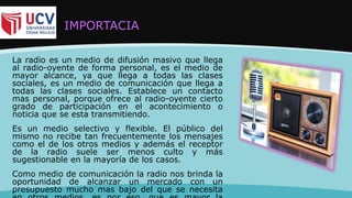 IMPORTACIA
La radio es un medio de difusión masivo que llega
al radio-oyente de forma personal, es el medio de
mayor alcance, ya que llega a todas las clases
sociales, es un medio de comunicación que llega a
todas las clases sociales. Establece un contacto
mas personal, porque ofrece al radio-oyente cierto
grado de participación en el acontecimiento o
noticia que se esta transmitiendo.
Es un medio selectivo y flexible. El público del
mismo no recibe tan frecuentemente los mensajes
como el de los otros medios y además el receptor
de la radio suele ser menos culto y más
sugestionable en la mayoría de los casos.
Como medio de comunicación la radio nos brinda la
oportunidad de alcanzar un mercado con un
presupuesto mucho mas bajo del que se necesita
 