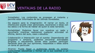 VENTAJAS DE LA RADIO
 Inmediatez: Los contenidos se propagan al instante y
permite estar informados de las últimas novedades.
 Da espacio para la imaginación: Al narrar un texto, el
interlocutor puede crear personajes, escenarios e ideas con
los datos o la forma de hablar de quien lo está narrando.
 Portabilidad: Podemos llevar con nosotros un radio y
escucharlo mientras realizamos cualquier actividad en
oficina, dentro del auto, casa o estudios.
 Colaboración e Interacción con el oyente: Dependiendo del
programa y emisora, podemos encontrar actividades
dirigidas a estudiantes donde ellos pueden participar
llamando para dar sus opiniones, respuestas o ideas sobre
un tema en particular.
 Alcance: Puede llegar a audiencias donde no existan
instituciones educativas y formar así a sus oyentes a un
 