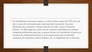 • La radiodifusión mexicana empieza a cobrar forma a partir de 1923. En este
año se pasa del nivel puramente experimental al comercial. Las casas
fabricantes de receptores y demás artículos de radio, como la General
Electric o la Westinghouse, junto con las nacientes radiodifusoras, realizan
campañas publicitarias para que se genere dentro de la población el gusto por
escuchar las radiotransmisiones, lo cual representaba para la industria
extranjera de receptores, bulbos, bobinas, etc., la ampliación de su mercado.
 