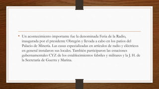 • Un acontecimiento importante fue la denominada Feria de la Radio,
inaugurada por el presidente Obregón y llevada a cabo en los patios del
Palacio de Minería. Las casas especializadas en artículos de radio y eléctricos
en general instalaron sus locales. También participaron las estaciones
gubernamentales CYZ de los establecimientos fabriles y militares y la J. H. de
la Secretaría de Guerra y Marina.
 