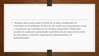 • Ninguna clase social escapó al influjo de la radio, modificando las
costumbres de la población. Se hizo de este medio un acontecimiento social
y las personas que contaban con un receptor organizaban veladas para
escuchar las audiciones, propiciando la proliferación de estaciones de radio
de todo género: comercial, experimental, gubernamental y de
radioaficionados.
 