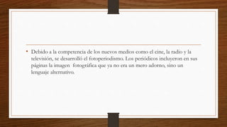 • Debido a la competencia de los nuevos medios como el cine, la radio y la
televisión, se desarrolló el fotoperiodismo. Los periódicos incluyeron en sus
páginas la imagen fotográfica que ya no era un mero adorno, sino un
lenguaje alternativo.
 