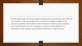 • Podría decirse que una de las primeras formas de comunicación que utilizó el
ser humano se dio por medio de los sonidos. Es posible imaginar a los
primeros ancestros del hombre emitir elementos auditivos para establecer
una comunicación con sus semejantes, e inclusive, para alertar de su
presencia a otras especies que pudieran amenazar su supervivencia.
 