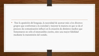 • Tras la aparición del lenguaje, la necesidad de acercar más a los diversos
grupos que conforman a la sociedad y mejorar la manera en que se da el
proceso de comunicación influyó en la creación de distintos medios que
fomentaron no sólo el intercambio escrito, sino una mayor fidelidad
mediante la transmisión del sonido.
 