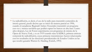 • La radiodifusión, es decir, el uso de la radio para transmitir contenidos de
interés general, puede decirse que se inició de manera parcial en 1906,
cuando el canadiense Reginald Aubrey Fessenden transmitió un programa
con voz y música navideña que podían captar los barcos en alta mar. Cuatro
años después, Lee de Forest experimenta con programas de música de la
Ópera de Nueva York, y es en 1919 cuando nace la KDKA, primera emisora
comercial de radiodifusión, cuyas primeras transmisiones fueron relacionadas
con los resultados de las elecciones presidenciales de Estados Unidos en las
que resultó ganador Warren G. Harding (Enrich, 1993)
 