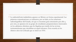 • La radiotelefonía inalámbrica aparece en México en forma experimental. Las
primeras comunicaciones se realizaron, por un lado, en las estaciones
radiotelegráficas del Estado, sin que se mostrara gran entusiasmo por ello y,
por otro, en aparatos de un grupo de estudiantes preparatorianos interesados
en los adelantos eléctricos que les llegaban por medio de las revistas
norteamericanas que circulaban en aquel entonces. Esto ocurría en los
últimos años de la década que se inició en 1910.
 
