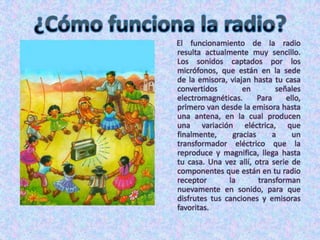 ¿Cómo funciona la radio?      El funcionamiento de la radio resulta actualmente muy sencillo. Los sonidos captados por los micrófonos, que están en la sede de la emisora, viajan hasta tu casa convertidos en señales electromagnéticas. Para ello, primero van desde la emisora hasta una antena, en la cual producen una variación eléctrica, que finalmente, gracias a un transformador eléctrico que la reproduce y magnifica, llega hasta tu casa. Una vez allí, otra serie de componentes que están en tu radio receptor la transforman nuevamente en sonido, para que disfrutes tus canciones y emisoras favoritas.