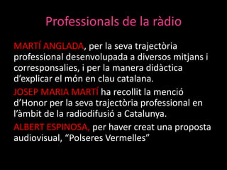 Professionals de la ràdio
MARTÍ ANGLADA, per la seva trajectòria
professional desenvolupada a diversos mitjans i
corresponsalies, i per la manera didàctica
d’explicar el món en clau catalana.
JOSEP MARIA MARTÍ ha recollit la menció
d’Honor per la seva trajectòria professional en
l’àmbit de la radiodifusió a Catalunya.
ALBERT ESPINOSA, per haver creat una proposta
audiovisual, “Polseres Vermelles”

 