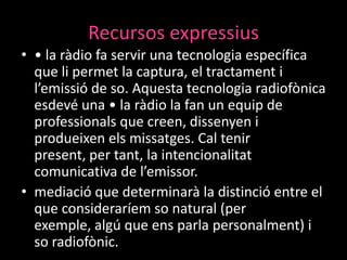 Recursos expressius
• • la ràdio fa servir una tecnologia específica
que li permet la captura, el tractament i
l’emissió de so. Aquesta tecnologia radiofònica
esdevé una • la ràdio la fan un equip de
professionals que creen, dissenyen i
produeixen els missatges. Cal tenir
present, per tant, la intencionalitat
comunicativa de l’emissor.
• mediació que determinarà la distinció entre el
que consideraríem so natural (per
exemple, algú que ens parla personalment) i
so radiofònic.

 