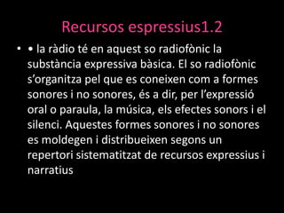 Recursos espressius1.2
• • la ràdio té en aquest so radiofònic la
substància expressiva bàsica. El so radiofònic
s’organitza pel que es coneixen com a formes
sonores i no sonores, és a dir, per l’expressió
oral o paraula, la música, els efectes sonors i el
silenci. Aquestes formes sonores i no sonores
es moldegen i distribueixen segons un
repertori sistematitzat de recursos expressius i
narratius

 