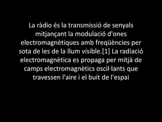 La ràdio és la transmissió de senyals
mitjançant la modulació d'ones
electromagnètiques amb freqüències per
sota de les de la llum visible.[1] La radiació
electromagnètica es propaga per mitjà de
camps electromagnètics oscil·lants que
travessen l'aire i el buit de l'espai

 