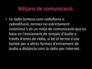 Mitjans de comunicació.
• La ràdio (entesa com radiofonia o
radiodifusió, termes no estrictament
sinònims) 1 és un mitjà de comunicació que es
basa en l'enviament de senyals d'àudio a
través d'ones de ràdio, si bé el terme s'usa
també per a altres formes d'enviament de
àudio a distància com la ràdio per Internet.

 