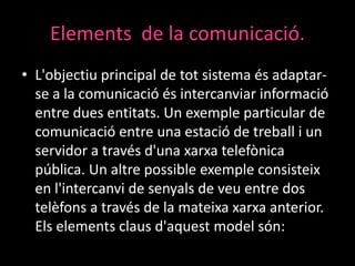 Elements de la comunicació.
• L'objectiu principal de tot sistema és adaptarse a la comunicació és intercanviar informació
entre dues entitats. Un exemple particular de
comunicació entre una estació de treball i un
servidor a través d'una xarxa telefònica
pública. Un altre possible exemple consisteix
en l'intercanvi de senyals de veu entre dos
telèfons a través de la mateixa xarxa anterior.
Els elements claus d'aquest model són:

 