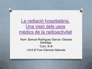 La radiació hospitalària.
   Una visió dels usos
mèdics de la radioactivitat
Nom: Samuel Rodríguez García i Gissela
               Santiago.
               Curs: 3r B
    I.N.S El Foix Ciències Naturals
 