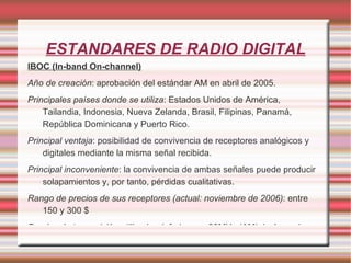 ESTANDARES DE RADIO DIGITAL IBOC (In-band On-channel) Año de creación : aprobación del estándar AM en abril de 2005. Principales países donde se utiliza : Estados Unidos de América, Tailandia, Indonesia, Nueva Zelanda, Brasil, Filipinas, Panamá, República Dominicana y Puerto Rico. Principal ventaja : posibilidad de convivencia de receptores analógicos y digitales mediante la misma señal recibida. Principal inconveniente : la convivencia de ambas señales puede producir solapamientos y, por tanto, pérdidas cualitativas. Rango de precios de sus receptores (actual: noviembre de 2006) : entre 150 y 300 $ Bandas de transmisión utilizadas : inferiores a 30MHz (AM), incluyendo así frecuencias de 535 a 1710 KHz (OC) y FM 88 a 108 MHz. 