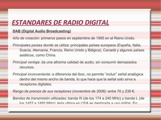 ESTANDARES DE RADIO DIGITAL DAB (Digital Audio Broadcasting) Año de creación : primeros pasos en septiembre de 1995 en el Reino Unido. Principales países donde se utiliza : principales países europeos (España, Italia, Suecia, Alemania, Francia, Reino Unido y Bélgica), Canadá y algunos países asiáticos, como China. Principal ventaja : da una altísima calidad de audio, sin consumir demasiados recursos. Principal inconveniente : a diferencia del Iboc, no permite “incluir” señal analógica dentro del mismo ancho de banda, lo que hace que la señal solo sirva a receptores digitales. Rango de precios de sus receptores (noviembre de 2006): entre 70 y 230 €. Bandas de transmisión utilizadas: banda III (de los 174 a 240 MHz) y banda L (de los 1452 a 1492 MHz); ésta ultima en USA es destinada a uso militar. En algunos países puede también transmitir por banda UHF. 