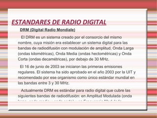 ESTANDARES DE RADIO DIGITAL DRM (Digital Radio Mondiale) El DRM es un sistema creado por el consorcio del mismo nombre, cuya misión era establecer un sistema digital para las bandas de radiodifusión con modulación de amplitud, Onda Larga (ondas kilométricas), Onda Media (ondas hectométricas) y Onda Corta (ondas decamétricas), por debajo de 30 MHz. El 16 de junio de 2003 se iniciaron las primeras emisiones regulares. El sistema ha sido aprobado en el año 2003 por la UIT y recomendado por ese organismo como único estándar mundial en las bandas entre 3 y 30 MHz. Actualmente DRM es estándar para radio digital que cubre las siguientes bandas de radiodifusión: en Amplitud Modulada (onda larga, onda media y onda corta) y en Frecuencia Modulada. 