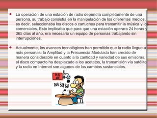 La operación de una estación de radio dependía completamente de una persona, su trabajo consistía en la manipulación de los diferentes medios, es decir, seleccionaba los discos o cartuchos para transmitir la música y los comerciales. Esto implicaba que para que una estación operara 24 horas y 365 días al año, era necesario un equipo de personas trabajando sin interrupciones. Actualmente, los avances tecnológicos han permitido que la radio llegue a más personas: la Amplitud y la Frecuencia Modulada han crecido de manera considerable en cuanto a la cantidad y variedad de sus emisoras, el disco compacto ha desplazado a los acetatos, la transmisión vía satélite y la radio en Internet son algunos de los cambios sustanciales. 
