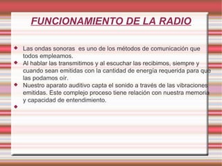 FUNCIONAMIENTO DE LA RADIO Las ondas sonoras  es uno de los métodos de comunicación que todos empleamos. Al hablar las transmitimos y al escuchar las recibimos, siempre y cuando sean emitidas con la cantidad de energía requerida para que las podamos oír. Nuestro aparato auditivo capta el sonido a través de las vibraciones emitidas. Este complejo proceso tiene relación con nuestra memoria y capacidad de entendimiento. 