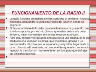 FUNCIONAMIENTO DE LA RADIO II La radio funciona de manera similar: convierte el sonido en impulsos eléctricos, para poder llevarlos muy lejos del lugar en donde se originaron. El funcionamiento de la radio resulta actualmente muy sencillo. Los sonidos captados por los micrófonos, que están en la sede de la emisora, viajan convertidos en señales electromagnéticas. Para ello, primero van desde la emisora hasta una antena, en la cual producen una variación eléctrica, que finalmente, gracias a un transformador eléctrico que la reproduce y magnifica, llega hasta tu casa. Una vez allí, otra serie de componentes que están en tu radio receptor la transforman nuevamente en sonido, para que disfrutes tus emisoras favoritas. 