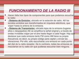 FUNCIONAMIENTO DE LA RADIO III Hacen falta tres tipos de componentes para que podamos escuchar la radio: - Sistema de Emisión:  ubicado en la estación de radio. Allí los sonidos emitidos son transformados en impulsos eléctricos, que viajan hasta la antena de la emisora. - Sistema de Transmisión:  ubicado lejos de la emisora (lugares altos o despejados) Allí se amplifica la señal original y a través de ondas invisibles viajan por el aire hasta llegar a cada hogar. Hay que destacar que cada emisora tanto FM como AM tiene su propia frecuencia; es decir, su propio código para captar y enviar las vibraciones. Por ello, sólo escucharás una emisora en cada punto del dial de tu radio receptor. De lo contrario, todas las emisoras se mezclarían en tu radio sin que pudieras escuchar bien ninguna. 