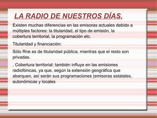 LA RADIO DE NUESTROS DÍAS. Existen muchas diferencias en las emisoras actuales debido a múltiples factores: la titularidad, el tipo de emisión, la cobertura territorial, la programación etc. Titularidad y financiación: Sólo Rne es de titularidad pública, mientras que el resto son privadas. .  Cobertura territorial: también influye en las emisiones radiofónicas, ya que, según la extensión geográfica que abarquen, así serán sus programaciones (emisoras estatales, autonómicas y locales 