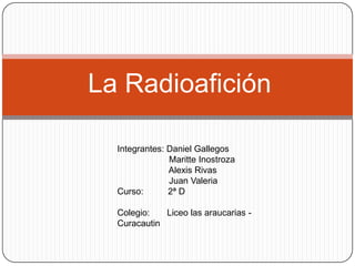 La Radioafición

  Integrantes: Daniel Gallegos
               Maritte Inostroza
               Alexis Rivas
               Juan Valeria
  Curso:       2ª D

  Colegio:   Liceo las araucarias -
  Curacautin
 