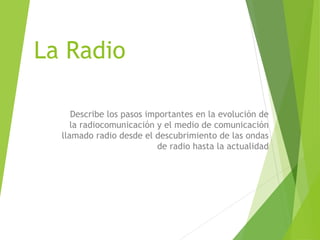 La Radio
Describe los pasos importantes en la evolución de
la radiocomunicación y el medio de comunicación
llamado radio desde el descubrimiento de las ondas
de radio hasta la actualidad
 