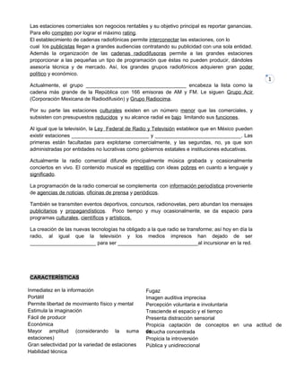 1
Las estaciones comerciales son negocios rentables y su objetivo principal es reportar ganancias.
Para ello compiten por lograr el máximo rating.
El establecimiento de cadenas radiofónicas permite interconectar las estaciones, con lo
cual los publicistas llegan a grandes audiencias contratando su publicidad con una sola entidad.
Además la organización de las cadenas radiodifusoras permite a las grandes estaciones
proporcionar a las pequeñas un tipo de programación que éstas no pueden producir, dándoles
asesoría técnica y de mercado. Así, los grandes grupos radiofónicos adquieren gran poder
político y económico.
Actualmente, el grupo ___________________________________ encabeza la lista como la
cadena más grande de la República con 166 emisoras de AM y FM. Le siguen Grupo Acir
(Corporación Mexicana de Radiodifusión) y Grupo Radiocima.
Por su parte las estaciones culturales existen en un número menor que las comerciales, y
subsisten con presupuestos reducidos y su alcance radial es bajo limitando sus funciones.
Al igual que la televisión, la Ley Federal de Radio y Televisión establece que en México pueden
existir estaciones ___________________________ y ______________________________. Las
primeras están facultadas para explotarse comercialmente, y las segundas, no, ya que son
administradas por entidades no lucrativas como gobiernos estatales e instituciones educativas.
Actualmente la radio comercial difunde principalmente música grabada y ocasionalmente
conciertos en vivo. El contenido musical es repetitivo con ideas pobres en cuanto a lenguaje y
significado.
La programación de la radio comercial se complementa con información periodística proveniente
de agencias de noticias, oficinas de prensa y periódicos.
También se transmiten eventos deportivos, concursos, radionovelas, pero abundan los mensajes
publicitarios y propagandísticos. Poco tiempo y muy ocasionalmente, se da espacio para
programas culturales, científicos y artísticos.
La creación de las nuevas tecnologías ha obligado a la que radio se transforme; así hoy en día la
radio, al igual que la televisión y los medios impresos han dejado de ser
_______________________ para ser ____________________________al incursionar en la red.
CARACTERÍSTICAS
Inmediatez en la información
Portátil
Permite libertad de movimiento físico y mental
Estimula la imaginación
Fácil de producir
Económica
Mayor amplitud (considerando la suma de
estaciones)
Gran selectividad por la variedad de estaciones
Habilidad técnica
Fugaz
Imagen auditiva imprecisa
Percepción voluntaria e involuntaria
Trasciende el espacio y el tiempo
Presenta distracción sensorial
Propicia captación de conceptos en una actitud de
escucha concentrada
Propicia la introversión
Pública y unidireccional
 