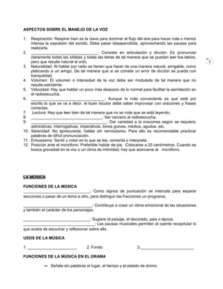 1
ASPECTOS SOBRE EL MANEJO DE LA VOZ
1. Respiración: Respirar bien es la clave para dominar el flujo del aire para hacer más o menos
intensa la expulsión del sonido. Debe pasar desapercibida, aprovechando las pausas para
realizarla.
2. ______________________________: Consiste en articulación y dicción. Es pronunciar
claramente todas las sílabas y todas las letras de tal manera que se puedan leer loa labios,
pero que resulte natural al oído.
3. Naturalidad: Al hablar por radio se tienen que hacer de una manera natural, amigable, como
platicando a un amigo. De tal manera que si se comete un error de dicción se pueda con
tranquilidad.
4. Volumen: El volumen o intensidad de la voz debe ser modulada de tal manera que no
resulte estridente.
5. Velocidad: Hay que hablar un poco más despacio de lo normal para facilitar la asimilación en
el radioescucha.
6. _________________________________: Aunque lo más conveniente es que esté por
escrito lo que se va a decir, el buen locutor debe saber improvisar con oraciones y frases
correctas.
7. Lectura: Hay que leer bien de tal manera que no se note que se está leyendo.
8. ________________________________: Ser cercano al radioescucha.
9. __________________________________: Dar variedad a la oraciones según se requiera,
admirativas, interrogativas, imperativas, tonos graves, medios, agudos, etc.
10. Serenidad: No apresurarse, hablar sin nerviosismo. Para ello es recomendable practicar
palabras de difícil pronunciación.
11. Entusiasmo: Sentir y creer en lo que se lee, comenta o interpreta.
12. Posición ante el micrófono: Preferible hablar de pie. Colocarse a 25 centímetros. Cuando se
busca gravedad en la voz o un clima de intimidad, hay que acercarse al micrófono.
LA MÚSICA
FUNCIONES DE LA MÚSICA
______________________________: Como signos de puntuación se intercala para separar
secciones o pasar de un tema a otro, para distinguir las fracciones un programa.
_______________________________: Contribuye a crear un clima emocional de las situaciones
y también el carácter de los personajes.
______________________________: Sugiere el paisaje, el decorado, país o época.
________________________________: Las pausas musicales permiten al oyente recapitular lo
que acaba de escuchar y reflexionar sobre ello.
USOS DE LA MÚSICA
1. ______________________ 2. Fondo 3.________________________
FUNCIONES DE LA MÚSICA EN EL DRAMA
∞ Señala sin palabras el lugar, el tiempo y el estado de ánimo.
 