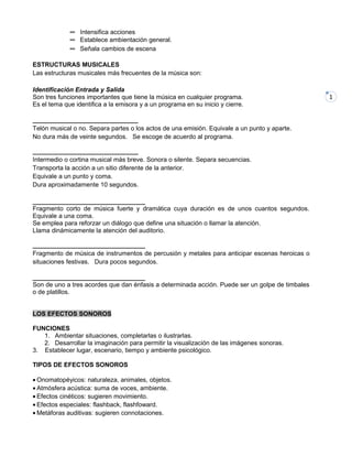 1
∞ Intensifica acciones
∞ Establece ambientación general.
∞ Señala cambios de escena
ESTRUCTURAS MUSICALES
Las estructuras musicales más frecuentes de la música son:
Identificación Entrada y Salida
Son tres funciones importantes que tiene la música en cualquier programa.
Es el tema que identifica a la emisora y a un programa en su inicio y cierre.
______________________________
Telón musical o no. Separa partes o los actos de una emisión. Equivale a un punto y aparte.
No dura más de veinte segundos. Se escoge de acuerdo al programa.
______________________________
Intermedio o cortina musical más breve. Sonora o silente. Separa secuencias.
Transporta la acción a un sitio diferente de la anterior.
Equivale a un punto y coma.
Dura aproximadamente 10 segundos.
________________________________
Fragmento corto de música fuerte y dramática cuya duración es de unos cuantos segundos.
Equivale a una coma.
Se emplea para reforzar un diálogo que define una situación o llamar la atención.
Llama dinámicamente la atención del auditorio.
________________________________
Fragmento de música de instrumentos de percusión y metales para anticipar escenas heroicas o
situaciones festivas. Dura pocos segundos.
________________________________
Son de uno a tres acordes que dan énfasis a determinada acción. Puede ser un golpe de timbales
o de platillos.
LOS EFECTOS SONOROS
FUNCIONES
1. Ambientar situaciones, completarlas o ilustrarlas.
2. Desarrollar la imaginación para permitir la visualización de las imágenes sonoras.
3. Establecer lugar, escenario, tiempo y ambiente psicológico.
TIPOS DE EFECTOS SONOROS
• Onomatopéyicos: naturaleza, animales, objetos.
• Atmósfera acústica: suma de voces, ambiente.
• Efectos cinéticos: sugieren movimiento.
• Efectos especiales: flashback, flashfoward.
• Metáforas auditivas: sugieren connotaciones.
 