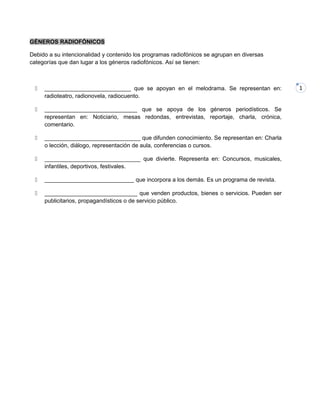 1
GÉNEROS RADIOFÓNICOS
Debido a su intencionalidad y contenido los programas radiofónicos se agrupan en diversas
categorías que dan lugar a los géneros radiofónicos. Así se tienen:
 ___________________________ que se apoyan en el melodrama. Se representan en:
radioteatro, radionovela, radiocuento.
 _____________________________ que se apoya de los géneros periodísticos. Se
representan en: Noticiario, mesas redondas, entrevistas, reportaje, charla, crónica,
comentario.
 ______________________________ que difunden conocimiento. Se representan en: Charla
o lección, diálogo, representación de aula, conferencias o cursos.
 ______________________________ que divierte. Representa en: Concursos, musicales,
infantiles, deportivos, festivales.
 ____________________________ que incorpora a los demás. Es un programa de revista.
 _____________________________ que venden productos, bienes o servicios. Pueden ser
publicitarios, propagandísticos o de servicio público.
 