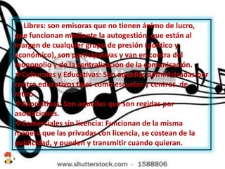  Libres: son emisoras que no tienen ánimo de lucro,
que funcionan mediante la autogestión, que están al
margen de cualquier grupo de presión (político y
económico), son participativas y van en contra del
monopolio y de la centralización de la comunicación.
Culturales y Educativas: Son aquellas administradas por
centro educativos tales como escuelas y centros de
retiro.
Asociativas: Son aquellas que son regidas por
asociaciones.
Comerciales sin licencia: Funcionan de la misma
manera que las privadas con licencia, se costean de la
publicidad, y pueden y transmitir cuando quieran.
 
