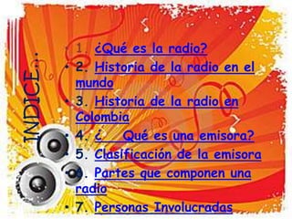 • 1. ¿Qué es la radio?
INDICE…
          • 2. Historia de la radio en el
            mundo
          • 3. Historia de la radio en
            Colombia
          • 4. ¿    Qué es una emisora?
          • 5. Clasificación de la emisora
          • 6. Partes que componen una
            radio
          • 7. Personas Involucradas
 