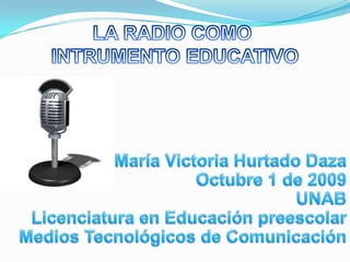 LA RADIO COMO  INTRUMENTO EDUCATIVO María Victoria Hurtado Daza Octubre 1 de 2009 UNAB Licenciatura en Educación preescolar Medios Tecnológicos de Comunicación 