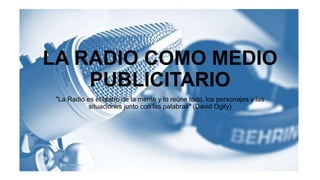 LA RADIO COMO MEDIO
PUBLICITARIO
"La Radio es el teatro de la mente y lo reúne todo, los personajes y las
situaciones junto con las palabras" (David Ogily)
 