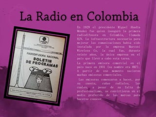 En 1929 el presidente Miguel Abadía
Méndez fue quien inauguró la primera
radiodifusora en Colombia, llamada
HJN. La infraestructura necesaria para
mejorar las comunicaciones había sido
instalada por la empresa Marconi
Wireless Co, la cual fue, durante
veinte años, la única empresa en el
país que llevó a cabo esta tarea.
La primera emisora comercial en el
país nace en 1931 (su nombre era HKF).
A partir de ese momento nacieron
muchas emisoras comerciales.
 Las emisoras comenzaron a hacer, por
su   cuenta,   cuñas    radiales,  las
cuales, a pesar de su falta de
profesionalismo, se convirtieron en el
medio preferido de las marcas para
hacerse conocer.
 
