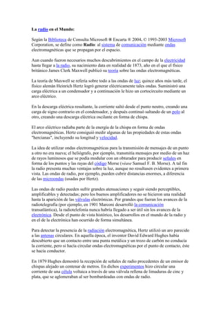 La radio en el Mundo:<br />Según la Biblioteca de Consulta Microsoft ® Encarta ® 2004. © 1993-2003 Microsoft Corporation, se define como Radio: al sistema de comunicación mediante ondas electromagnéticas que se propagan por el espacio. <br />Aun cuando fueron necesarios muchos descubrimientos en el campo de la electricidad hasta llegar a la radio, su nacimiento data en realidad de 1873, año en el que el físico británico James Clerk Maxwell publicó su teoría sobre las ondas electromagnéticas.<br />La teoría de Maxwell se refería sobre todo a las ondas de luz; quince años más tarde, el físico alemán Heinrich Hertz logró generar eléctricamente tales ondas. Suministró una carga eléctrica a un condensador y a continuación le hizo un cortocircuito mediante un arco eléctrico. <br />En la descarga eléctrica resultante, la corriente saltó desde el punto neutro, creando una carga de signo contrario en el condensador, y después continuó saltando de un polo al otro, creando una descarga eléctrica oscilante en forma de chispa. <br />El arco eléctrico radiaba parte de la energía de la chispa en forma de ondas electromagnéticas. Hertz consiguió medir algunas de las propiedades de estas ondas quot;
hercianasquot;
, incluyendo su longitud y velocidad.<br />La idea de utilizar ondas electromagnéticas para la transmisión de mensajes de un punto a otro no era nueva; el heliógrafo, por ejemplo, transmitía mensajes por medio de un haz de rayos luminosos que se podía modular con un obturador para producir señales en forma de los puntos y las rayas del código Morse (véase Samuel F. B. Morse). A tal fin la radio presenta muchas ventajas sobre la luz, aunque no resultasen evidentes a primera vista. Las ondas de radio, por ejemplo, pueden cubrir distancias enormes, a diferencia de las microondas (usadas por Hertz).<br />Las ondas de radio pueden sufrir grandes atenuaciones y seguir siendo perceptibles, amplificables y detectadas; pero los buenos amplificadores no se hicieron una realidad hasta la aparición de las válvulas electrónicas. Por grandes que fueran los avances de la radiotelegrafía (por ejemplo, en 1901 Marconi desarrolló la comunicación transatlántica), la radiotelefonía nunca habría llegado a ser útil sin los avances de la electrónica. Desde el punto de vista histórico, los desarrollos en el mundo de la radio y en el de la electrónica han ocurrido de forma simultánea.<br />Para detectar la presencia de la radiación electromagnética, Hertz utilizó un aro parecido a las antenas circulares. En aquella época, el inventor David Edward Hughes había descubierto que un contacto entre una punta metálica y un trozo de carbón no conducía la corriente, pero si hacía circular ondas electromagnéticas por el punto de contacto, éste se hacía conductor. <br />En 1879 Hughes demostró la recepción de señales de radio procedentes de un emisor de chispas alejado un centenar de metros. En dichos experimentos hizo circular una corriente de una célula voltaica a través de una válvula rellena de limaduras de cinc y plata, que se aglomeraban al ser bombardeadas con ondas de radio.<br />Este principio lo utilizó el físico británico Oliver Joseph Lodge en un dispositivo llamado cohesor para detectar la presencia de ondas de radio. El cohesor, una vez hecho conductor, se podía volver a hacer aislante golpeándolo y haciendo que se separasen las partículas. Aunque era mucho más sensible que la bocina en ausencia de amplificador, el cohesor sólo daba una única respuesta a las ondas de radio de suficiente potencia de diversas intensidades, por lo que servía para la telegrafía, pero no para la telefonía.<br />El ingeniero electrotécnico e inventor italiano Guglielmo Marconi, está considerado universalmente el inventor de la radio. En 1896, consiguió transmitir señales desde una distancia de 1,6 km. y registró su primera patente inglesa. En 1897 transmitió señales desde la costa hasta un barco a 29 km. en alta mar. Dos años más tarde logró establecer una comunicación comercial entre Inglaterra y Francia capaz de funcionar con independencia del estado del tiempo; a principios de 1901 consiguió enviar señales a más de 322 km. de distancia, y a finales de ese mismo año transmitió una carta entera de un lado a otro del océano Atlántico. <br />En 1902 ya se enviaban de forma regular mensajes transatlánticos y en 1905 muchos barcos llevaban equipos de radio para comunicarse con emisoras de la costa. Como reconocimiento a sus trabajos en el campo de la telegrafía sin hilos, en 1909 Marconi compartió el Premio Nobel de Física con el físico alemán Karl Ferdinand Braun.<br />Aunque no fue ésta su finalidad original, pronto se pensó en la posibilidad de utilizar la radio como medio de comunicación de masas. Su capacidad se puso a prueba el 2 de noviembre de 1920, cuando la emisora KDKA de Pittsburg retransmitió la elección del nuevo presidente estadounidense, Warren G. Harding; su mensaje fue escuchado por 1.000 personas.<br />Los avances en la electrónica hicieron posible la fabricación de nuevos y más baratos aparatos de radio. Su extensión y el éxito del medio como vehículo de comunicación dieron paso a una nueva actividad empresarial, la radio comercial. En 1925 había unas 600 emisoras repartidas por todo el mundo y en la década de 1960 su número llegaba a las 10.000. <br />La radio tiene un hueco especial en Internet. En la actualidad, hay más de 4.000 emisoras que transmiten a través de ese medio, en su mayor parte ligadas a emisoras de radio convencionales, aunque hay empresas que han creado emisoras específicas.<br />TEMA 1 RADIO TELEVISIÓN, ESTRUCTURA MUNDIAL.<br />Introducción<br />Teniendo en cuente que a diferencia del libro y de la prensa que son medios que hay que transportarlos, implican dificultad. Tanto ola radio como la televisión no tienen soporte material. Por tanto su capacidad de distribución es mucho mayor. El alcance de la televisión y de la radio se debe a tres factores; la frecuencia, el sitio donde emite que se llama coordinada y por último la potencia.<br />El juego de esos tres artilugios permiten que existan varias emisiones a la vez porque tienen una regulación y gracias a esto puede tener enormes alcances. Hasta ahora todo esto lo hacía la radio que tiene un enorme alcance, pero es que hoy gracias a los satélites hay emisiones internacionales de distintos partidos. Todo esto lo va a ir convirtiendo en una estructura mundial. Nadie puede producir todo lo que emite, de ahí que los intercambios sean enormes, de ahí otras de las razones por la que se le considere estructura mundial.<br />La radio televisión es una de las grandes industria del mundo, tanto la industria como el hardware, como el software, es decir los contenidos, las programaciones en una palabra estás dan un gran comercio.<br />Medios de comunicación, medios de difusión, medios interactivos: la llamada convergencia como proceso de integración entre ellos <br />Se corresponden con los canales correspondientes técnicos y humanos. Un canal de comunicación es aquel que relaciona a muy pocas personas entre sí, es el caso del teléfono o de la radio comunicación. El canal de distribución es el único y directo. Tiene la ventaja de interelacionar a los sujetos, pero llega a muy poquita gente.<br />Hay otras clases de canales que se caracteriza por ser anchísima, pero también de una sola difusión, son los llamados canales de difusión, son canales de dirección única, pero llegan a una enorme cantidad de personas. La enorme ventaja de la radio y de la televisión es la enorme amplitud inmensa de público, la desventaja es que no hay respuesta porque no hay canal de vuelta. La capacidad humana es la que limita tanto o menos y la técnica. Por tanto de lo que se trataba era de andar buscando una comunicación interactiva (por medio de los satélites, de los mandos a distancia...). Pero a aparecido un nuevo medio es la Red, la principal es Internet. <br />Ante la radio y la televisión convencionales somos esclavos porque tenemos que ver y oír lo que las emisoras de radio y cadenas de televisión tienen preparado para sus audiencias, es decir que de algún modo el telespectador o radioyente no puede seleccionar el mismo lo que esté dispuesto a ver o escuchar a una hora determinada. Por tanto la interactividad es un invento que entra en la radio y en la televisión.<br />Hay un fenómeno que complica más la cosa, una radio y una televisión muy interactiva no la aparta demasiado de un PC y se compone también de una pantalla que es interactiva. Hasta el punto que dentro de poco tendremos multimedia en lo cuál podemos utilizar todo tipo de casos; PC, radio, teléfono. Todo eso se hará a una velocidad tan rápida que se hará en tiempo real. Para que esto ocurra se necesita que converjan la informática, la electrónica y lo audiovisual. Todos los estudios se parten de esa convergencia, esto será muy revolucionario porque la capacidad es enorme y habrá todo tipo de “teles”(telebanco, telemedicina, teletrabajo, teleenseñanza...). Esto es lo que se ha denominado sociedad de la información. Vivimos en una sociedad de conocimientos y de intercambios de cono cimientos.<br />La radiotelevisión como medio masivo de mayor consumo: consecuencias<br />La radiotelevisión no es ni telemática, ni cibernética, es lo que es, un medio de comunicación masivo porque dispone de un canal de difusión amplísimo. Dentro de esos medios es evidente que la radio y la televisión son los medios más consumidos. En ocasiones cuando el que habla proviene de la prensa escrita habla de la opinión pública y de cómo influye esta en los medios de comunicación (influyen por ejemplo en la moda). <br />El efecto global: la radiotelevisión como fenómeno universal interrelacionado<br />“en el sector de los medios, como en cualquier otros, los intereses mundiales dominan sobre los nacionales”<br />“La universalización es básica para todo lo que hacemos” (Steven J. Ross)<br />“El futuro audiovisual va a estar en manos de 4 o 5 megacompañías que van a controlar todo cuando vemos y oímos en radio y televisión y cable, más producción cinematográfica en las mismas manos es muy peligrosa, sobretodo si se cierran las puertas a la competencia” (Ted Turner, presidente de la CNN)<br />Estas frases nos dan tres aspectos a destacar la mundialización, la rivalidad y en tercer lugar la controlización La mundialización se manifiesta en muchas cosas, aumenta el número de emisoras de emisiones exteriores. Si el ámbito en el que se mueve la radiotelevisión es mundial, es importante saber que se produjo una gran rivalidad, no sólo en este sector también en el económico. En el mundo audiovisual hay tres grandes colosos Estados Unidos, Europa y Japón. Es evidente que la radiotelevisión está sometida a la globalización.<br />La globalización nace de una especie de impulsión propia en virtud de la cual siempre se han buscado los sitios donde los medios de producción sean más baratos. En la producción audiovisual eso no se ha dado todavía porque ahí no interviene “el talento”, las ideas, pero de la misma manera se producen ventajas que disfunción.<br />En materia audiovisual tiene también sus funciones y disfunciones la desglobalización, que ha hecho un mundo más pequeño, lo que McLuhan decía que el mundo entero se ha convertido n una aldea global. Esto significa que ya ha habido una cierta uniformidad universal en los usos y en las costumbres. Precisamente por esto la rivalidad es muy grande para comercializar con productos, cada vez hay más servicios mundiales de información, por ejemplo la BBC en su variante tiene 24 horas de emisión y abarca todo el mundo entero. Murdoch tiene gracias a una serie de alianzas, cubierta gran parte de la emisión del planeta. No obstante en esta rivalidad las cantidades no son iguales, se vence a favor de Estados Unidos que cuenta con 9 radiodifusiones privadas, Japón que cuenta con 6, Europa que cuenta con 3 e Iberoamérica que cuenta con 2. Si damos el valor 100 al conjunto de ingresos de contenido audiovisual, tendremos que el 41%es para Estados Unidos, el 32% para Europa y el 27% para Japón.<br />Intercambio y rivalidad son términos complementarios. Se produce rivalidad porque hay intercambios. Así por ejemplo el desequilibrio entre Europa y Estados Unidos es de 4000 millones. La Unión Europea tiene un desfase que excede lo que es puramente económico. Para el año 2000 Europa bajará del 33%de producción al 24% y sin embargo va aumentando el número de cadenas, emisoras, y espectadores. Lógicamente la oferta significa que en Europa en un año va a haber 90000 horas al año, pues bien sólo Estados Unidos actualmente está en circunstancias de poder alcanzar esta cifra.<br />En España las películas que se dieron fueron 67 procedentes de Estados Unidos, 27 de Europa y 6 de otros países. Esto ocurre porque en Estados Unidos se dan otras circunstancias económicas, porque cuando mayor es el marcado que abarca más barato le sale la producción. Estados Unidos tiene muchos habitantes con mucha homogeneidad con o cual facilita a las producciones amortizarlas tan sólo produciendo en su propio país, en consecuencia pueden poner unos precios en el mercado Europeo con los que no pueden competir los europeos. En cuanto al carácter cultural Estados Unidos ha empleado sus películas para difundir el capitalismo.<br />TEMA 2 RADIOTELEVISIÓN, PLURALISMO Y DIVERSIDAD:<br />La concentración empresarial en los medios<br />Los equipos se vuelven obsoletos, tanto los móviles como los fijos de estudio por lo tanto sus plazos de amortización son muy cortos y en consecuencia estas empresas andan enloquecidas. A partir de aquí entran lo que se llaman los economistas, la economía financiera, lo cual significa en una parte altos riesgos de capital y luego tendencia ala diversificación, pero al mismo tiempo tendencia a la asociación, que rebaja frontera y se vuelve internacional, este concepto se llama concentración.<br />Puede haber otras formas diversas de concentración, a las que se les llama alianza y aunque no sean una concentración perpetúan el mercado. Las formas de alianza son múltiples. Pueden aliarse para obtener una situación dominante, o para mejorar la situación en el mercado. Pueden existir en asuntos de compra, ventas y cooperación.<br />En el caso de España el Estado tenía la monopolización de la televisión, más tarde aparecen las televisiones autonómicas y estas empiezan a rivalizar entre ellas, los precios se encarecen para vender películas, hasta que llega un momento que la situación es alarmante y llega a unir a las autonómicas, puede consistir en una alianza negativa por ejemplo autolimitándose o haciendo pactos de no competencia mutuas. En todo caso de lo que se trata es de que existan situaciones dominantes del mercado.<br />La concentración tiene la ventaja de la sinanergias. Las formas de concentración son diversas entre sí. La concentración adopta por lo menos dos grandes variantes. En materia audiovisual empezamos por la ideación, ésta pasa luego por el proceso de producción, una vez producido hay que distribuirlo y una vez distribuido se pasa a la aparición ante el público. Pensando en los medios escritos, tenemos la redacción, la impresión del periódico, la distribución y la venta en kioscos o librerías. Cuando una empresa consigue hacerse con cada una de estas fases se crea una concentración vertical ya que todo el proceso queda en sus manos, se completaría aún más si la empresa tuviese una agencia de publicidad. Otra forma de concentración es por ejemplo que un periódico quiera abarcar a otras regiones a parte de la suya, y para esto compra otros periódicos u otras emisoras (a esto se le llama forma de concentración horizontal Monomedia). En el caso de que se compraran varios medios se le conocerá con el nombre de multimedia (un periódico compra una radio...)<br />La concentración tiende a expansionerse se puede tener el mismo tiempo dos tipos de concentraciones, concentración Multimedia y concentración Monomedia. La cadena de valor es predicable desde lo audiovisual, cave distinguir seis eslabones (cada eslabón es un valor añadido):<br />  Los proveedores de contenidos: son el primer eslabón, son todos aquellos que producen o son propietarios de contenidos, lo son los editores de los libros, productores de radio, de televisión o los titulares de derecho de transmisión, los productores de programas de ordenador.<br />  Proveedores de red: a los que se llaman también empaquetadores. Tanto si los emisores producen como si adquieren productos, no les interesa que les den un programa ya elaborado, lo que si que les conviene es por ejemplo que les den un paquete de documentales. Estos proveedores de red, tienen almacenes propios.<br />  Los operadores de servicios: son los emisores en el caso de la radio y la televisión, la telefónica que suministran servicios de comunicación a través del cable y pueden dirigirse de uno a otro o de uno a varios, pero yendo ya al aspecto técnico eso lo podemos hacer por correo electrónico, para esto hace falta operadores de estructura.<br />  Operadores de estructuras: son los que manejan los sistemas de distribución, onda herziana, líneas telefónicas...<br />  Proveedores de equipos de acceso: son los que suministran los receptores por ejemplo, pero eso es excesivamente elemental, el problema está en que se necesitan de decodificadores, como los ordenadores, pero éstos a su vez necesitan programadores. <br />  Servicios al usuario final: cuando la telefonía tenía el monopolio, si se te estropeaba el teléfono venían y te lo arreglaban, ahora ya no debido al aumento de competencias. Por lo tanto forma el último eslabón.<br />La concentración produce varios gigantes como Viacon (Estados Unidos), Sony (Japón), Ard (Alemania), Time Warner (Estados Unidos), NHK (Japón), CC/ABC (Estados Unidos), Polygram (holanda), Grupo Kirch (Alemania), Berrolomann (Alemania). En lo audiovisual estrictamente hablando son Walt Disney (Estados Unidos), Time Warner(Estados Unidos), Mediaone (Estados Unidos), Viacon (Estados Unidos), Tele - com TCI (Estados Unidos), Reed Elsevier (Holanda), Comcast (Estados Unidos), Gannet (Estados Unidos)...<br />Las primeras en Europa en general son: ARP de Alemania, Poly - gram (Holanda), grupo Kech (Alemania), Berrelsmann (Alemania), Thom BMI (Gran Bretaña), en la posición 25 aparece RTVE.<br />TEMA 3: LA RADIOTELEVISIÓN, PLURALISMO Y DIVERSIDAD:<br />La radiodifusión como género, la radio y la televisión como especies: tratamiento unitario de la comunicación electrónica<br />Son una industria (montaje de producción de los mensajes). <br />Son una empresa (anexionándose). <br />En particular es una organización, es decir una estructura en las que unas personas arriman el hombro para producir unos mensajes. Tiene Matices especiales:<br />La noticia es una verdad pero sólo una pequeña parte es información<br />Proceso largo que también implica la realización; en sentido estricto su producción, su grabación y el almacenamiento<br />Son una institución: los teóricos lo definen como una organización estable con una estructura determinada y unas notas características. Desarrolla un papel social definido, la radio y la televisión cumplen ese papel de comunicación y de información<br />De los cuatro medios (tele, radio, prensa y cine) sólo la radio y la televisión tienen una ley jurídica, es decir que el estado interviene.<br />Formas; razones por las que se produce; ventajas e inconvenientes<br />Hay que decir primero que son por razones de orden histórico. Cuando el sistema mejora y aumenta el número de emisoras, se producen interferencias con problemas. Implica prohibiciones, fronteras... Europa decide poner orden en sus ondas.<br />El alcance viene determinado por la frecuencia, la potencia y por la coordinada, que es el punto de situación en el espacio. Tienen que hacer este reparto desigual. Para que el acuerdo sea válido, se necesita la intervención de los diplomáticos, de los Estados... Este reparto de la honda herziana se atribuye a cada uno de los Estados.<br />Intervención del Estado en este campo: razones alegadas<br />La atribución de las hondas herzianas se pueden tomar mediante dos formas, o bien de una manera intervencionista, que es la postura tomada en Europa, o bien no intervencionista, que es la postura tomada en Estados Unidos.<br />Sistemas público, privado y mixto. Monopolio y pluralidad<br />Dos tradiciones distintas que dan lugar a dos historias distintas, pero también se produce distintos regímenes de emisoras que dan lugar a tres pares:<br />  - Emisoras públicas: Estado titular con el ente público.<br />Emisoras privadas: titular es privado o particular.<br />B. - Monopolio: emisoras públicas monopolistas<br />- Pluralidad (antes de que en España nacieran las privadas, estaban las públicas. Por esto no hay relación con lo anterior).<br />C. - Comercial<br />- No comercial. (los públicos pueden ser comerciales y no comerciales)<br />Cuando no hay monopolio hay concurrencia. Esta puede adoptarse de diferentes formas; como emisoras privadas entre sí, como emisiones privadas y públicas, y como emisiones de todas entre sí como por ejemplo Telemadrid.<br />Evolución y regímenes existentes<br />En Europa se pasa por varias fases y diferentes. En 1945 en la Europa Occidental hay cuatro fases:<br />  Predominio de lo público: hasta 1970 aproximadamente, es el modelo vigente (la radio es más libre). El modelo general es el monopolio, la financiación pública y las barreras del exterior. Va ligado a la soberanía informativa (artículo de la libertad de expresión)<br />  Comienzan a aparecer las emisoras periféricas: Europa está rodeada de fronteras. Radio Montecarlo, Radio Luxemburgo... Se dieron cuenta de que tenían fuerza, podían emitir todo lo que quisieran al ser privadas. La gente se creía que por ser privadas tenían más credibilidad. Así comienza a romperse el sistema.<br />  Ruptura del monopolio y lo público: 1970-80 Informar-formar. Empiezan a situarse en igualdad con lo público y se incumplen las normas. Las multinacionales estaban en mejores condiciones.<br />  Monopolio privado: la industria comienza a ser monopolística. Comienza un monopolio privado porque el público estaba afectando a las emisiones privadas. Estas están en auge y se plantean un determinado papel (empate económico entre privado y público)y lo público también se tiene que plantear su papel. Hay mucha pluralidad porque lo cuantitativo lo convierte en cualitativo.<br />Los regímenes o sistemas pueden agruparse bajo una doble réplica. Hay sistemas de monopolio o de realidad, esta última es la más pura de todas, puede ser la competencia de los públicos entre sí, de los públicos con los privados y de todos entre si. Si vamos al criterio de gestión tenemos por lo menos tres sistemas. La gestión de radiotelevisión privada se hace por el Derecho mercantil. Cuando se tratan de televisiones públicas se pueden hacer de dos maneras, o directa por la administración pública o a través de una descentralización funcional.<br />La empresa es pública cuando por lo menos la mitad del accionariado es estatal, pero en materia de radiotelevisión la experiencia dice que la empresa pública suele tener un accionariado público, todas las acciones son del estado. Puede haber una gestión indirecta; puede crearse una corporación de establecimientos públicos dotado de independencia. En esos casos en que el Estado tiene una participación es evidente que es una empresa mixta por lo tanto se lleva una gestión indirecta.<br />Todas las radiotelevisiones privadas si funcionan así son a través de concesiones, lo que ocurre es que la concesión es un lazo fuerte que vincula a las televisiones privadas al Estado.<br />Tienen régimen de monopolio Austria, el Vaticano tiene un servicio público directo, Chipre tiene una corporación. La UE prohibe los monopolios, pero Austria sigue teniendo un monopolio de hecho. Austria tiene cable de manera que la pública sigue siendo un monopolio de hecho. Con Finlandia pasa lo mismo pero en la radio. El monopolio de hecho lo tienen Luxemburgo, Austria e Irlanda, en ésta última la ley permite la pluralidad, pero no se ha establecido. La forma habitual es la del pluralismo, en consecuencia el régimen es de confluencia entre público y privado.<br />Tema 4: EL PANORAMA EN EUROPA OCCIDENTAL<br />Tenencia, consumo y equipamiento, emisor y receptor<br />En Europa Occidental en materia de radio, hay una media de 700 receptores por cada mil habitantes, el 70% de la población tiene radio, los mejores dotados en materia de radio son Reino Unido, Finlandia y Dinamarca, curiosamente los que están por debajo de la media son RFA e Italia. En Europa Oriental hay una media de 400 receptores de radio por cada mil habitantes lo que representa un porcentaje del 36%, se encuentran por encima de la media de Europa oriental Checoslovaquia y Hungría.<br />En la Europa occidental en materia de televisión hay una media de 400 receptores por cada mil habitantes, lo que representa el 63%. En Europa oriental encontramos 250 receptores de televisión por cada mil habitantes lo que representa a un 40%.<br />Sobre uso y consumo no se conocen datos fiables de la Europa oriental, sin embargo en la Europa occidental la media de audiencia de radio es de 156 horas al mes y la media de televisión se sitúa en 169 horas al mes, España se encuentra con una media bastante superior con 204-5 horas al mes.<br />El equipamiento es muy bueno en general para Europa occidental, eso da lugar a una gran pluralidad de ofertas. Además se cuenta con una buena dotación de satélites propios de diversos usos (Francia, España, Reino Unido, Italia y Luxemburgo). En este momento aunque de forma muy desigual hay unos 190 lugares Europeos a los que llega el cable, decían que el reparto es muy desigual se inclina más hacia el norte, con el 80% de cableo, que hacia el sur con el 20%. Todo tiene su explicación, el Reino Unido es un país con predominio de satélites. Los países que carecen de servicio público de televisión son la Santa Sede, San Marino y Liechstain.<br />FALTA DEL LUNES 15/11/99<br />En Portugal ha habido más de 40 años de monopolio, crearon dos establecimientos públicos para cada medio RTV portuguesa y Radio Difusión Portuguesa. En 1990 se rompe el monopolio por el hecho que pertenecen a la UE. Sólo hasta febrero del 92 no aparece el sector privado, sin que desaparezca el público. Nacen dos asociaciones, la SIC ligada a la firma del Primer Ministro Portugués y la segunda que es TvI está ligada a la Iglesia católica, es probablemente el único caso que se conozca de que la Iglesia esté ligada a la televisión. La RDP tienen diferentes programas nacionales, unos de financiación enteramente público. La RTP tienen dos versiones nacionales la RTP1 y RTP2, tiene unas instalaciones semejantes a nuestros centros territoriales. La financiación de la televisión aquí es mixta, se hace posteriormente una RTV internacional y en 1997 lanzarán un proyecto para hacer una RTP África.<br />Radios privadas existen evidentemente al hilo de ese monopolio nacional. Hay 5 radios nacionales y 250 locales. Las televisiones privadas es la de la Iglesia la SIP se está volviendo muy agresiva. Las operaciones privadas de cable se asociaron entre sí. En Portugal la radio y la televisión son vistas y escuchadas.<br />Bélgica<br />Fue un país que nació fundamentalmente porque en el sur las minorías católicas eran aplastadas por las mayorías protestantes. Es un país independiente que quiere seguir manteniendo la unidad y la independencia, por eso han hecho dos países dentro de uno. Hay dos comunidades, la francófona y la otra de habla neerlandesa. Bruselas, situada en zona flamenca es bilingüe oficialmente, en consecuencia el sistema radiotelevisivo en el mundo entero es reflejo de donde se sitúa. Hay un consejo de audiovisual francés y flamenco y se encarga de todo el material audiovisual.<br />En la comunidad francófona, destacamos que en la parte pública hay cuatro radio locales y en televisión tienen la Radiotelevisión Bélgica Francés, naturalmente tiene enormes contactos con Francia, tanto que tienen dos programas el RTBF1 y Tele21, este es el resultado de acuerdo entre la televisión francesa y Arte, pero emite con tres siglas distintas Arte21, Euro3 y Sport21.<br />En la zona flamenca hay seis radio locales y una BRTN que tienen dos programas. Hay también diez televisiones locales públicas en francés y cuatro en holandés. Bélgica está muy bien dotada de Radio y Televisión. Televisiones privadas tienen 5,6 ò7, van camino de aumentar unas son abiertas y otras son por cable y hay también emisiones de pago con descodificador. El cable es el más desarrollado de Europa, el 95% de la población tiene cable con múltiples opciones.<br />Países Bajos<br />La radio en Holanda es muy antigua, de comienzos de siglo y ha sido monopolizada hasta 1991 por la UE. A partir de 1997 se inauguró un sistema originarísimo llamado régimen abierto, consiste en que el operador es de la NOS, pero no hace la programación, la programación corresponde a asociaciones que se constituyen a documentos. Naturalmente eso plantea dos cuestiones ¿Quién se puede asociarse?, ¿Todos podemos asociarnos?. El problema consiste en que los horarios tienen un límite y hay que repartirlos. Para eso hay un comisariado de los medios que reparte y controla las tasas para las asociaciones, se hace en proporción al número de asociación.<br />Holanda puede organizarse en un país jurídico, sin ánimo de lucro, cuya finalidad sea realizar programas de radiotelevisión de carácter generalicionista. Los programas son variados, el problema son las lagunas. La NOS se encarga de cubrir estas lagunas, llena estos huecos que no estén cubiertos con programas, generalmente de información y de deportes.<br />Hay tres programas de televisión; Netherland 1, Netherland 2, Netherland 3. Netherland 1 está provista por tres entidades; una liberal y neutra, la segunda es católica y la tercera es protestante. Netherland 2 tiene también tres entidades; neutra, neutra y popular y la tercera protestante e integrista. Netherland 3, tiene menos audiencia y está formada por dos entidades; progresistas y socialistas.<br />Radiotelevisión nacional hay una, y televisiones privadas sólo las hay por cable, esto se debe esto se debe a que el cable está tan enormemente extendido como en Bélgica, por lo tanto tenemos un amplio mercado.<br />La República Federal Alemana.<br />La radiotelevisión es un reflejo de la vida política, la competencia en materia de televisión es federal y se hace como en España, las leyes “marco”, donde cada comunidad tiene cierta libertad.<br />La lender tiene competencia secundaria respecto a la radio y la televisión públicas y en las privadas las competencias es directa y total. En 1985 cesa el monopolio público, entonces se tiene que plantear el nuevo régimen de la radiodifusión y establece el sistema dual porque es el público que tiene una posición preferente en Alemania y se financia mediante tasas y frente a ese sistema público la privada. Como siempre en esos casos, si renuncias a esas competencias los lenders firman acuerdos entre sí para que no difiera excesivamente el régimen privado y para participar en el régimen público. Lo público se autovigila y lo demás corresponde al control de los lenders, en todo caso la privada no tienen alcance nacional.<br />En el sector público tenemos dos órganos ARD y ZDF. ARD es el nombre del programa, pero el operador es una sociedad de SF. La ARD es una asociación de Derecho privado para funcionar con flexibilidad y está compuesta por once miembros que corresponden a los lender que se van agrupando para participar en la pública. Tiene un órgano que es un Consejo y un Consejo de programación.<br />La ZDF fue constituido por acuerdo de los Lenders. Tiene un órgano ejecutivo y no de administración. La ARD tiene 49 radios nacionales y tiene Honda Alemana y es internacional, tubo un papel importantísimo en la época del telón de acero Tiene tres canales de televisión; ARD, ARD3 y Ains plus. La ZDF tiene una emisión terrestre y otras tres emisiones por satélite. La administración es mixta, con fondos públicos de los lenders, publicidad y financiación de Arte.<br />La particularidad de la radiotelevisión alemana es que son todas emisiones por satélite o por cable o ambas a la vez, son muchas, en consecuencia el satélite está muy desarrollado. Sobre vuelan Alemania dos satélites y la mitad del país occidental tiene cable. <br />Tema 5: LA COOPERACIÓN EUROPEA Y SUS MANIFESTACIONES<br />El Consejo de Europa: actividades en materia audiovisual<br />Cada dos años el Consejo de Europa reúne a ministros que dependan de la radiotelevisión. En nuestro caso en concreto tiene un llamado Comité de masas (pertenece el Consejo de Europa) con un programa intergubernamental, que prepara la reunión de ministros y un Comité de expertos de 26 países miembros. Un ejemplo de eficacias del Consejo en la Constitución de un fondo que se llama euroimágenes para cooproducir y distribuir obras de cine y de audiovisual de la que España forma parte, esta es la tarea que desempeñan estos dos órganos.<br />FALTAN APUNTES<br />La Unión Europea de Radiodifusión (UER): origen y presente<br />El Organismos Público más importante es la Unión Europea de Radiodifusión (UER). Este organismo nace en 1950, tiene su sede en Ginebra. Agrupó a 31 países de la Europa Occidental y a cuatro de la región mediterránea.<br />La UER nace para la defensa de los intereses de los asociados. Así como en otras organizaciones los miembros son los Estados, en la UER son los organizadores de cada emisora de cada Estado. España no es miembro de la UER. Los miembros de esta organización mantienen una unión entre ellos, hay una enorme cooperación informativa e intercambios.<br />Organismos privados de relevancia europea<br />E los años 50 salvo excepciones, los organismos de radiotelevisión eran públicos, de ahí que el porcentaje más alto de miembros de la UER sean organismos públicos de los estados correspondientes. En vista de la ventajas que tiene la pertenencia a la UER cierran filas y no permiten a nadie más que entre. Por esto las radios y televisiones privadas posteriores no pertenezcan a dicha organización. Precisamente la Comisión de la Unión Europea se ha dado cuenta que esto podría ser el origen del entubamiento de lo audiovisual.<br />Hubo una organización internacional de radio televisión OIRT que había precedido a la UER, esta organización tenía su sede en Praga y agrupaba a 23 países de Europa central y oriental. Precisamente la UER nace como réplica a la OIRT, la mayoría de esos países han pasado a la UER <br />La cooperación informativa: Eurovisión y Euronews<br />La cooperación informativa se manifiesta en la llamada Eurovisión y Euronews. Los 94 miembros de Eurovisión pertenecen a 24 países distintos. Tienen una oficina en Viena pero su centro técnico lo tienen en Bruselas, también tienen montado una oficina En Nueva York de tal manera que se mantiene relacionado con Estados Unidos y con Canadá, en cambio las relaciones con Iberoamérica las mantiene a través de la OTI (tiene un servicio de informaciones, llamadas SIN). Tanto a Europa como Iberoamérica les interesa intercambiar informaciones. Tiene una oficina en Madrid y cuando la guerra de Las Malvinas las agencias que daban más noticias eran las británicas y las norteamericanas, gracias a este sistema de la comunicación de la de Madrid entre el SIN y Eurovisión se tuvo información contrastada de la guerra de Las Malvinas.<br />Al frente hay un director que cambios cada quince días, este periodo de presidencia es tan breve porque así desfilan todos los directores de diferentes nacionalidades y además hay que tener en cuenta que el grado de estresamiento es muy duro). Funcionan con una reunión por la mañana en la que se decide cual va a ser el flujo informativo, el criterio que se rige es:<br />  ver cuales son las noticias importantes del día.<br />  Los países miembros le piden una determinada información.<br />Se calculan más de 1300 las noticias que se suministran durante un día a servicios de programas informativos. Todo fue muy bien mientras se aprovechó la productividad de los medios, pero a alguien se le ocurrió hacer un servicio europeo, así surgió Euronews. Es un servicio de información directa, no entraron todos los miembros al trapo y el funcionamiento dejó que desear, porque no pudo competir con los nacionales, y eso que realizaron intentos originales, de tal manera que se tuvo que privatizar hasta el punto que el 49%m lo tiene una filial de una compañía francesa Alcatel y el 51% restante es dueña la propia UER.<br />Han nacido fundamentalmente, porque muchos no eran admitidos y en consecuencia tuvieron que buscarse sus propias promociones y luego porque el cine no entra dentro de la UER. Se han asociado para intercambios y distribuciones.<br />Tema 6: LO AUDIOVISUAL ELÉCTRÓNICO EN EUROPA ORIENTAL<br />Tenencia, uso, consumo y equipamiento<br />La caída del muro supuso la caída de un sistema que dividía al mundo y a Europa en dos mitades, la occidental y la oriental. La URSS, como entonces ejercía un dominio despótico sobre los países satélites, aquello parecía un bloque unitario, pero con la caída del muro nos dimos cuenta que era un puro artificio y que no habían conseguido deshacer las enormes diferencias. Diferencias que son un arrastre histórico.<br />Se ha hablado de seis espacios distintos, por ejemplo: <br />el espacio centro europeo que comprende el eje Viena, Budapest, Praga, Munich y Berlín, en el mundo germánico con los países que pertenecieron al imperio austrohúngaro.<br />Espacia alpino Adriático: relacionado con Alemania, Austria, Hungría, Italia, Suiza y Yugoslavia.<br />Espacio alseático que incluiría la RF Alemana, países escandinavos y países Bálticos, Polonia y Rusia, es decir que había una cuenca Báltica.<br />Espacio del Mediterráneo; comprende Yugoslavia .<br />Espacio Balcánico que comprende los Balcanes.<br />Espacio del Mar Negro y Turcófono.<br />El llamado canal alfa de televisión hace una programación en siete idiomas e inició sus emisiones en Julio de 1975 por satélite a través de Eurosat. La sociedad explotadora, la occidental ha tenido el buen criterio de tener accionistas en Hungría, Chequia, Bulgaria, Austria y Alemania. Estos canales de Alfa televisión, la sociedad que los regenta tiene su asede en Budapest y se financian a través de la publicidad. Lo que más se aproxima a la realidad de esos países es la franja que separa los países católicos protestantes de los católicos ortodoxos. Esa línea agrupa los países protestantes católicos que son los de más tradición, son: Polonia, Chequia, Hungría, Eslovaquia, en la República Báltica naturalmente con grandes diferencias entre sí. Los países de tradición ortodoxa son Rusia y Rumania y los demás países satélites de la antigua URSS.<br />Los países católicos protestantes, tuvieron una tradición durante años de una economía de mercado y con fundamentos de tener una democracia. Los países de forma ortodoxa, el Zar, Rey, no olvidemos que se denominaban así mismos autócratas y la Iglesia estaba sometida al poder, con lo cual esa tradición liberal democrática no existía. Lo peor del tránsito es la ausencia de empresarios. La economía de empresarios requiere empleados y allí no lo había. No obstante, en términos económicos, en el régimen anterior había una economía de gastos y se pasó de una economías de gastos a una economía de coste.<br />El Instituto de prensa Internacional ha hecho tres grupos:<br />Posibilidad de competitivas: Polonia, Chequia, Hungría y Eslovenia.<br />Posibilidades de producción lenta y contradictorias: incluye en el a Rusia, países Bálticos, Rumania, Bulgaria, Eslovaquia.<br />Estacionamiento en el umbral del cambio, son Albania, Ucrania, Bosnia Herzagovina y Servia.<br />La caída de los regímenes comunistas es una caída de sopetón, intentan pasar como pueden a una economía de mercado y a esas disfunciones se añaden dos importantes; una es la presencia de capital extranjero y a la Perestroika. <br />Como consecuencia el peso de las multinacionales son muy fuertes, están la Central Media Enterpries CME y otra es la CLT, la Compañía de Luxemburgo de Televisiones, asociadas con UFA. La CLT y UFA actúa en Hungría, Chequia y Polonia. La CLT ha echado la zarpa a las grandes europeas porque se abalanzó primero y un programa, canal Nove de televisión, sigue extendiéndose por todos los países excepto Rusia. Esto ha podido hacerse gracias a que la publicidad se disparó.<br />Pese a todo Rusia sigue siendo una enorme potencia y tiene una fuerte dosis de cooperación con occidente, han puesto satélites. Dentro de la URSS la más importante es Rusia. Hay un satélite de Europa occidental que es el Eustelsec, en realidad es una organización europea de tecnologías de los satélites que nació en 1977 y se independizó en 1985,. De la misma manera que había un paralelismo entre la UE, se produjo un paralelismo entre Interspundik y Untersat, que es una comunicación de satélites especiales que se llamó telecomunicaciones de satélites social.<br />La radio Checa, tiene tres programas locales y en televisión tiene dos programas nacionales y uno por satélite. Allí si que hay televisiones privadas como Nova Tv (tuvo la ventaja de ser la primera y se ha convertido en algo sólido).<br />Eslovaquia está menos desarrollada que Chequia. La antigua Checoslovaquia estaba formada por tres grandes regiones; Eslovaquia opta por la independencia, era el hermano pobre de la república. Tiene un organismo que se encarga de la radio y de la televisión. El sector privado está desarrollado tiene 23 radios, 5 televisiones locales y esa de la CNE como radio privada. Desde el punto de vista político la situación política es buena.<br />Hungría tiene un gran país, tiene un establecimiento público que se ocupa de ambos medios de radio y de la televisión. La financiación es pública y se permite alguna publicidad. Tienen canales privados, tanto de radio como de televisión. NapTv es una privada, el canal 4 es Húngaro y el TV3 es de CNN.<br />Polonia es otro gran país, en vísperas de ingreso de la UE se ha modernizado. A las privadas le tuvieron que dar al capital extranjero pero que el 10% fueron público por tanto esas cadenas son privadas en el 90%. Canal+ tiene que ver con sus hermanos occidentales, actúa desde el año 1994. Tiene una composición mixta, parte polaca y parte occidental. La Nova tiene tres nacionales una de ellas es de la Iglesia católicas. Tienen cable en el 13% y en ese avance han creado también un Consejo nacional de radiotelevisión, algo que no existe en otros países.<br />La radiotelevisión rumana tiene dos programas, uno de los cuales es de financiación mixta. Rusia sin embargo, a pesar de estar mal organizada políticamente es la primera potencia atómica, demográfica, es el país más extenso de la tierra. En 1995 se creó por decreto penitencial la Cos inform, que es una agencia federal unificada para la política de información de la federación rusa. Es un órgano previsto por la constitución que asume la política sobre medios escritos y radiotelevisión y se ocupa de las licencias, tiene dos servicios para los dos tipos escritos y audiovisuales.<br />Rusia también madruga a la hora de lo audiovisual, las primeras emisiones de radio son en 1931y en el 1939 se hacen las primeras reservas de visión electrónica. En 1965 aparece el segundo canal y poco después un tercer canal de carácter cultural y educativo. En la época de la URSS el gran canal se llamaba Kostankino (abarcaba el conjunto del antiguo territorio de la URSS) creó un cuarto canal y lo hicieron compatible con la existencia de canales locales y regionales.<br />A finales de 1960 hay televisiones en color, utilizan el método secam. Los Estados Unidos que se adelantaron a la televisión en color, tienen ahora en contra, que tienen una medición distinta que la europea y de menos color. Europa inventó dos sistemas; el Pal, de origen alemán y el secam, de origen francés. Estos dos sistemas desataron una batalla política entre La RF Alemana y Francia. El problema era lo que ofrecían y con lo que amenazaban. Se optó por el sistema Pal en la mayoría de Europa, los rusos optaron por el secam. Este complejo era tan importante como instrumento político que llegó un momento en que se produjo un serio enfrentamiento entre Gorvachov y Yeltsin, como no llegaron a un entendimiento decidieron partirlo en dos, la primera se siguió llamando Estánquino y la segunda la radiotelevisión Rusa y este es el arranque del actual sistema.<br />Se crea un comité estatal de privatizaciones porque además de preocuparse por las privatizaciones no se conforman. El comité asume la gestión de la parte estatal. Como en el resto de países de Europa occidental crearon una barbaridad, entre el 1994 que empezó, al 1996 se duplica, dos mitades se las llevó la Televisión.<br />El 98% de los hogares tiene televisión, el 20% de los hogares dispone de vídeo y en la Rusia Europea hay un 15% de hogares con cable, pero si se toma Rusia en su conjunto. Sólo el 1% dispone de cable. Las dos audiencias mayores que hay son la de Moscú y San Petersburgo y alrededores.<br />2<br />LA RADIO, ONDAS QUE NOS ENVUELVEN<br />La colección compuesta por 128 hojas pretende ser un repaso a la historia de la radio, su utilidad en nuestro mundo, así como su previsible evolución futura. <br />1. ANTECEDENTES.<br />Damos un repaso a los primitivos sistemas de comunicaciones, el correo a pie, a caballo, en diligencia, etc., dando especial importancia a la invención del sello, y con ello la universalización del sistema de correos, que así llegaba a precio aceptable a una gran parte de la población, quedando atrás el servicio de correos como algo restringido a personas de alta capacidad económica. <br />El desarrollo del ferrocarril supuso una aceleración en la entrega de los mensajes, el caballo de hierro supera en rapidez a las tradicionales diligencias, las cartas llegan más rápido a su destino , la velocidad es importante a la hora de enviar y conocer las noticias. <br />Desde siempre se habían utilizado sistemas para enviar mensajes a distancia, se utilizaron y aún en determinadas circunstancias se utilizan las palomas mensajeras sobre todo por su rapidez y seguridad. Otros sistemas más simples son enviar sonidos codificados, con una concha, una trompeta,  un tambor o tam-tam o enviar mensajes ópticos también según un código, como puede ser un faro, unas banderas de señales o una luz reflejada en un espejo o generada por una lámpara. Para comunicaciones rápidas dentro de grandes empresas o en ciudades, se establecieron servicios de correo neumático, en el que los mensajes metidos dentro de tubos, circulaban hasta el destino dentro de unas tuberías por las que circulaba aire a presión. Este sistema tuvo un gran éxito, y se crearon sellos y enteros postales por algunos países para este fin (en Italia, Francia y Austria). <br />Pero la mayoría de estos sistemas tenían un problema, que el hecho de tener que llevar un mensaje físico (una carta, un papel, etc.) suponía una mayor lentitud, que si lo que se transmitiera fuera sólo el mensaje es decir el contenido. A los ya citados sistemas ópticos y acústicos, hay que añadir el sistema que más éxito tuvo en un primer momento. El éxito de este sistema, la telegrafía óptica, hizo que se extendiera por muchos países, aunque dónde mayor éxito y desarrollo obtuvo fue en Francia. El sistema favorecido por la Revolución Francesa, fue ideado por Claude Chappe, y permitía una rapidez increíble hasta entonces en la transmisión de mensajes. <br />SISTEMA CHAPPE DE TELEGRAFIA OPTICA<br />El sistema consistía en instalar unas estaciones transmisoras receptoras dotadas de un sistema de travesaños que adoptaban diferentes posiciones, siendo cada una de estas posiciones un signo o una letra. El sistema de funcionamiento consistía en que una estación codificaba el mensaje y lo transmitía a la siguiente, allí un observador con catalejos tomaba nota del mismo y lo volvían a retransmitir a la siguiente, y así sucesivamente hasta la  de destino. <br />El sistema era eficaz y rápido, pero necesitaba de numerosas instalaciones y personal, así pues un nuevo invento vino a dar al traste con este sistema cuando estaba alcanzando su máximo desarrollo, este nuevo invento era la telegrafía eléctrica. <br />RECEPTORES TELEGRAFICOS HUGHES Y MORSE<br />Aunque hay diversos inventores que se achacan el invento, está reconocido que Samuel Morse, con la  invención de un alfabeto, fue el que le dio un mayor impulso. Los tendidos telegráficos se extienden por los países, y atraviesan las fronteras, los mensajes se transmiten a la velocidad de la luz, atravesando  países y continentes. Los cables submarinos acercan los continentes, se establecen por todo el mundo, atravesando el Atlántico, el pacífico , etc. Por fin se había alcanzado la inmediatez del mensaje, éste era tan rápido como la luz, aunque tenía un fallo, tenía que ir codificado, a la hora de emitirse había que traducirlo a un código (morse por ejemplo), y cuando se recibía, había que decodificarlo, por tanto siempre hacía falta algún especialista en este trabajo. <br />Con las trabajos de ciertos inventores, especialmente Grahan Bell , se dio un nuevo paso, ahora los cables ya no sólo transmitían señales codificadas, sino sonidos inteligibles, la voz y la música se podían transmitir por el cable, no hacía falta ningún especialista, era ya posible la comunicación rápida entre los hogares, claro siempre que dispusieran de la conexión del cable. El desarrollo fue enorme, se fundaron multitud de compañías (muchas de las cuales emitieron sus propios sellos para el pago de llamadas telefónicas) de ámbito local, que fueron desapareciendo y dando lugar a compañías cada vez más grandes, complejas y eficaces. <br />Pero seguía existiendo un problema, ¿que pasaba con los lugares a donde no llegaba el hilo eléctrico, el cable de cobre (por que estaban en movimiento como barcos o aviones, o que estaban en zonas muy alejadas o inhóspitas donde no era rentable instalar una línea de postes ), que estaban desasistidos de poder tener una comunicación rápida y eficaz.? <br />2 .LA RADIO.<br />La solución a este problema la trajo la invención de la radio, pero antes de hablar de este gran invento, hay que citar a aquellos hombres que con su trabajo, sentaron las bases del posterior desarrollo de este invento. left0Sin ahondar mucho en los personajes citamos al italiano Galvani descubridor de la corriente eléctrica; el francés Ampere descubridor del electromagnetismo; Volta , italiano, creador del acumulador o pila; el inglés Faraday y su generador eléctrico; el alemán Siemens inventor de generadores y el español Torres Quevedo, inventor del Telekino, aparato que permitía controlar barcos a distancia mediante ondas hercianas. <br />APARATO RECEPTOR SIN VALVULAS<br />Los trabajos más importantes los realizó el alemán Hertz (1857-1894) que demostró experimentalmente la existencia de las ondas electromagnéticas, que ya habían sido predichas por el físico escocés Maxwell. <br />HERTZ<br />Los trabajos prácticos más importantes los realizaron el ruso Popov inventor de la antena (y considerado en su país como el inventor de la radio), el croata Tesla inventor de las bobinas, el francés Branly inventor del cohesor, esencial para detectar las ondas hercianas y por último De Forest, inventor del triodo. <br />Entre los que contribuyeron al desarrollo de la radio, también hay que citar a Belin , francés, inventor de un aparato para transmitir imágenes a distancia y  el norteamericano Armstrong inventor de la radio en FM. <br />Pero la culminación del trabajo la realizó el joven italiano G.Marconi, que apoyándose en las bases sentadas por otros, fue el primero capaz de transmitir señales a distancia mediante ondas radio eléctricas, llamadas ondas hercianas. <br />Aunque nacido en Italia, para conseguir apoyos a su invento, se trasladó a Inglaterra para presentar su invento al Post Office. <br />MARCONI<br />Realizó numerosos experimentos, consiguiendo cada vez aumentar más la distancia de recepción de las señales, en 1898 las señales atravesaban el canal del mancha y en 1901 atravesaban el atlántico, desde la estación de Poldhu, Inglaterra hasta la de Cabot Tower en Terranova. <br />Por su trabajo recibió numerosos premios (como el Nobel) y distinciones por todo el mundo, aunque toda su vida siguió investigando en el campo de la radio, muchas veces desde su yate Eletra. <br />Un invento había nacido, rapidez, seguridad, etc. pero también un gran negocio, multitud de empresas se crean para atender este negocio. Como no existen estaciones de radio, son los fabricantes de aparatos los que crean las estaciones de radio que emiten programas al público, y éste esta deseoso <br />de comprar las aparatos para poder oirlos.Se fundan empresas, se instalan estaciones de radio, los escuchas se multiplican y nacen los primeros mitos de la radio. Las primitivas radios de galena se sustituyen por los más modernos aparatos de válvulas, y éstos a su vez por los aparatos de transistores, la evolución no para. En cada país se hacen campañas de divulgación de la radio, muchos gobiernos ven en el invento un medio de entretenimiento y también un medio de propaganda, por su inmediatez y su capacidad de llegar a todos los rincones del país. Cada país procura dotarse de su propia tecnología y crea sus propias empresas fabricantes para atender la gran demanda nacional. <br />Se crean los grandes centros de radiodifusión dotados de la más alta tecnología, se equipan con instalaciones ,estudios de grabación, se constituyen orquestas, grupos de teatro , etc.     <br />left0El desarrollo del invento hace que los intercambios entre los países crezcan, se crean importantes festivales para el mundo de la radio, unos dedicados al aspecto técnico, en donde se presentan las novedades tecnológicas, otros inciden más en el aspecto de los contenidos, se valoran y premian programas, por sus contenidos culturales y humanos.<br />Los gobiernos crean sus propias cadenas de radio y dejan (algunos no) también libertad a la iniciativa privada, pero para financiar el coste se puede recurrir a diversos sistemas ( o a todos ellos a la vez), como son a cargo de los presupuestos del estado, con publicidad o con el cobro de un canon o licencia por tener aparato de radio. <br />Licencia de radio utilizada en Suecia.<br />El pago de estas licencias se puede realizar de diversas formas, si bien la que más nos interesa es la que se realizaba en algunos países con sellos destinados a este fin. Estos se pegaban en las licencias y eran cancelados en las oficinas de correos, ejemplos tenemos en Francia, India, Suecia y Noruega.     <br />CARNET DE SELLOS CON PUBLICIDAD DE APARATOS DE RADIO <br />3. LA TECNICA<br />En el aspecto técnico señalamos la diferente tipología de antenas, las omnidireccionales, que transmiten las ondas en todas las direcciones, utilizadas preferentemente para las emisiones comerciales de AM y FM ; las dirigibles, que se orientan hacia una zona previamente determinada, utilizadas para comunicaciones de radioaficionados y estaciones comerciales de onda corta y por último las antenas parabólicas, utilizadas para comunicaciones más especializadas como satélites, etc., el haz de ondas se concentra en el foco de la parábola donde es amplificado. La proliferación de satélites artificiales facilita las comunicaciones de radio, ya que éstos son utilizados como repetidores de señales y también como amplificadores de las mismas. Además , las tecnologías de la radio han sido fundamentales para el desarrollo de otros campos posteriores, como la investigación espacial , la informática, la tecnología del cable, los teléfonos celulares , etc. <br />4. SU UTILIDAD<br />Destacamos aquí los aspectos culturales de la radio , como medio difusor de campañas de educación y alfabetización, entretenimiento, difusión de obras teatrales, obras musicales de todos los géneros y culturas (en FM se consigue una mejor calidad de audición). En el campo del deporte  se elaboran programas de divulgación de gimnasia, se retransmiten partidos de todos los deportes , resultados, grandes acontecimientos (olimpiadas, mundiales de fútbol, etc.). En el apartado del entretenimiento destacan los programas de tertulias, concursos, etc. left0También se utiliza para la difusión de la religión, existen emisoras que dedican parte de su programación a estos temas, y otras que se dedican exclusivamente a este propósito , como Radio Vaticano en la religión católica. Cada religión o visión tiene su estación o cadena de radio, como emisoras evangélicas , protestantes, etc.right0 La política también se difunde desde la radio, ya desde el principio se vio la importancia del medio para hacer llegar la voz de los líderes a las masas, todos los sistemas políticos, independientemente de su ideología crean sistemas de radio para hacer llegar sus ideas, y también para interferir en las del contrario. <br />La cobertura de la radio con su alcance mundial, hace de ella un medio ideal para las comunicaciones rápidas, está presente en todo el mundo, desde las expediciones en el polo norte hasta las bases de la antártida, es fundamental para las comunicaciones con aviones en vuelo, con barcos navegando en alta mar (contribuyendo a salvar numerosas vidas) o con naves  espaciales y  astronautas en órbita. También es fundamental en el ejército, tanto en labores de coordinación, logística y espionaje, en situaciones críticas de emergencia, en la investigación meteorológica, en la difusión de noticias. <br />5. LOS HOMBRES DE LA RADIO <br />Distinguimos entre los trabajadores y los amantes de la radio o radioaficionados. Los primeros se componen de técnicos de sonido, presentadores, redactores, locutores, guionistas, etc. Los radioaficionados son los que disfrutan de la radio en sus ratos libres, construyendo sus propias emisoras y antenas, y estableciendo contactos con otras radioaficionados de todo el mundo, para ello se organizan en clubs que contribuyen a difundir la afición, y a organizar concursos y otras actividades como expediciones, etc. Para verificar los contactos se envían por correo las tarjetas QSL con información sobre los datos del contacto. <br />MANIPULADOR PARA RADIOTELEGRAFIA<br />Y por último los que están detrás del aparto de radio, los radioyentes, que escuchan los programas que les gustan, seleccionan sus emisoras afines y contactan con los programas para enviar sus comentarios y opiniones. <br />6. ORGANISMOS DE CONTROL.<br />El más importante es la UIT, unión internacional de comunicaciones, fundada en 1865, en principio para regular las transmisiones telegráficas entre los países , y que con las nuevas tecnologías fue ampliando su campo de actuación. En sucesivas conferencias, Madrid, El Cairo, París , etc. se definieron algunos aspectos de las comunicaciones de radio, asignación de frecuencias entre los diferentes servicios, etc. La superficie del planetas e dividió en tres regiones de radiodifusión, la región uno, que cubre Europa y África, la dos que cubre América y la tres Asia y Oceanía. as frecuencias se asignan en función de la región en que este situado un país. <br />El CCIR, o comité consultivo internacional de radiodifusión, es un organismo más especializado en el área de las telecomunicaciones . <br />Por último, señalar que los países mas afines se unen en uniones territoriales con objetivos de colaboración, como la UER en Europa y otras similares en los demás continentes. <br />HISTORIA DE LA RADIO CE6NE XX ( Fuente de datos - ce6ne y ex Revista Sucesos ) <br />Aun cuando la radiotelefonía moderna nace solo en 1907, año en que el norteamericano Lee de Forest inventa el quot;
audiónquot;
, la historia de esta forma de comunicación se remonta, para los investigadores, a fines del siglo XIX y principios del siglo XX, cuando Guillermo Marconi aporta la telegrafía sin hilos.<br />Concebida como fórmula de transmisión y recepción de voces, música y sonidos mediante ondas electromagnéticas, la RADIO surge como el punto culminante en la carrera de triunfos ejecutada por el ser humano a través de miles de años de historia, para resolver un problema surgido junto con la cohabitación del planeta por las primeras comunidades: la necesidad de intercomunicación a distancia entre los seres.<br />Esta larga carrera tiene sus primeros pasos insertados en la alborada de los siglos. Los chinos se anunciaron por un sistema de quot;
telégrafo ópticoquot;
 los avances de los tártaros. En 1190 antes de Cristo, Agamenón anunciaba por un sistema similar la caída de Troya. Unos trescientos años antes de Cristo también, los griegos se comunicaban entre los puestos militares las decisiones estratégicas y los resultados de las batallas mediante señales que correspondían a cada una de las letras de su alfabeto. Las señales de fuego o las señales de humo fueron socorridos sistemas de los primeros pueblos.<br />Las fórmulas y sistemas se multiplicaron por centenares en la historia de la humanidad, pero, buscando una antesala más inmediata, el despertar de las ciencias de telecomunicaciones se sitúa en pleno siglo XVIII, cuando, obsesionado por las posibilidades de un descubrimiento fabuloso –la electricidad-, el hombre busca en ese campo una solución para el problema milenario.<br />Como precursor de precursores, el primer hombre que surge en materia de historia de las telecomunicaciones es el de Louis Lesage físico suizo nacido en Ginebra, en 1724, de padres franceses.<br />Médico y filósofo de cierta fama, Lesage –que se había doctorado en París- se dedicó por un tiempo a la enseñanza de las ciencias. En 1774, dando forma a una idea madurada durante catorce años, Lesage construye un verdadero quot;
juguete científicoquot;
, que no es otra cosa que el primer telégrafo. Aunque primitivo, el telégrafo de Lesage contuvo los elementos básicos del aparato definitivo. En términos simples, puede definirse como un conjunto de veinticuatro hilos, numeración que coincidió con las letras del abecedario, que en la estación transmisora se ponían en contacto, mediante un conductor electromagnético, llevando movimiento a los electrómetros de la llamada estación receptora.<br />Pero será otro francés, Claude Chappe –nacido en Brulon, departamento de Sarthe, en 1763-, que construirá lo que puede ser considerado el primer telégrafo de señales o primer telégrafo óptico.<br />Chappe, que abandonó la carrera eclesiástica para dedicarse por completo a la investigación y experimentación física, inventó en 1791 un aparato capaz de transmitir señales hasta doce kilómetros de distancia –tanto de día como de noche-, y que se interpretaba mediante un código preestablecido. Inicialmente, Chappe utilizó una regla de madera que giraba en torno a un eje y que llevaba a su vez numerosas reglillas colgantes, que al moverse originaban las señales. Perfeccionado su creación, Chappe la presentó a la Convención Nacional con pleno éxito, recibiendo, un año más tarde, el encargo de unir por su sistema París y Lille. En 1800, Francia había instalado 29 de estas líneas, uniendo la casi totalidad de sus departamentos, y cinco años más tarde el sistema se utilizaba en toda Europa. Lamentablemente, a estas alturas el inventor descubrió que un siglo antes un inglés de apellido Hooke había exhibido ante la Royal Society un proyecto similar al suyo. Desilusionado, el físico francés se suicidó.<br />Sin embargo cuatro años después de la invención de Chappe, ya el mundo disponía de otros elementos de avanzada en materia de telecomunicaciones. El 16 de diciembre de 1795, la Academia de Ciencias Naturales y Artes de Barcelona había tomado conocimiento de una quot;
Memoria sobre electricidad aplicada a la telegrafíaquot;
, de la que era autor el profesor del Instituto Clínico de Barcelona Francisco Salvá y Campillo. La memoria contenía la descripción del primer telégrafo eléctrico. Un año más tarde, la quot;
Gaceta de Madridquot;
 daba cuenta de que el aparato se había ensayado con todo éxito. Desgraciadamente, circunstancias políticas hicieron olvidar por esos días el invento de Salvá. El profesor español había aportado, además, otro importante invento, quot;
el telégrafo de chispasquot;
, que, como lo reconoció el propio Guillermo Marconi, fue el elemento verdaderamente precursor de la telegrafía sin hilos, ciencia que finalmente desplazaría los sistemas iniciados por Lesage, Chappe, el propio Salvá, y perfeccionados por Morse. <br />ONDAS ELECTROMAGNÉTICAS<br />Para llegar al campo de la radiodifusión debe incursionarse, naturalmente, en el de otro elemento básico: el de las ondas electromagnéticas.<br />La existencia de las ondas electromagnéticas fue demostrada matemáticamente por primera vez, en 1873, por el escocés, James Clerk Maxwell, quién las definió como análogas a la luz. Pero noventa años más tarde ellas van a ser descubiertas experimentalmente, abriéndose campo a su utilización. Este descubrimiento se debe al físico alemán Enrique Hertz –nacido en 1857- quién durante cuatro años se dedicó a verificar la teoría de Maxwell en el sentido de que ondas más largas que las de la luz podrían producir efectos electromagnéticos. Hertz partía de la suposición básica de que si se producía una descarga eléctrica entre dos terminales altamente potentes, el éter lograría reflejar esos impulsos.<br />Los cuatro años que demoró la investigación fueron largos y agotadores para el tenaz físico alemán. Finalmente, en 1886, anunciaba que había logrado transmitir señales de un cuarto a otro, en su propio laboratorio de Karlsruhe. Las ondas electromagnéticas, que serían conocidas definitivamente como quot;
ondas hertzianasquot;
, piedra angular de la telegrafía sin hilos, había sido descubierta.<br />De criterio eminentemente científico, Hertz no se detuvo a medir las posibilidades utilitarias de su gran descubrimiento, hecho que sí fue explorado por otros hombres de ciencia posteriores, entre ellos Guillermo Marconi. Por otra parte, los elementos de este invento eran muy simples. Para hacerlo operar bastaba utilizar un emisor apropiado y un receptor con arco de latón. El emisor apropiado para Hertz fue el carrete o bobina de Ruhmkorff, creación del físico alemán Heinrich Ruhmkorff, que permitía, por medio de interrupciones muy rápidas, desarrollar una corriente continua primaria de alta tensión en un hilo secundario muy fino.<br />En 1890 una nueva hazaña iba a facilitar el camino hacía la telegrafía sin hilos: Edouard Branly, físico francés nacido en 1846, inventaba el quot;
cohesorquot;
, pequeño tubo de vidrio lleno de limaduras de plata, que se utilizaría como detector para señales inalámbricas. En honor a la exactitud histórica, este tubo había sido descubierto ya en 1884 por el italiano Temístocles Calzecchi-Onesti, pero la invención se desconocía en Francia.<br />El último elemento que prepararía la serie que utilizaría finalmente Marconi fue la antena. Su invención corresponde a Alexander Stepanovitch Popoff, catedrático de Física de la Escuela Imperial Rusa de Torpedos, que funcionaba cerca de Kronstadt, próximo a San Petersburgo. Alexander S. Popoff se sintió atraído hacia nuevas experimentaciones, después de escuchar una conferencia ofrecida por Oliver Joseph Lodge sobre quot;
La obra de Hertzquot;
. Después de realizar algunos experimentos con los cohesores Branley construyó, en 1895, un receptor de alambre exterior, que descubrió en una monografía leída ante la Sociedad de Física y Química Rusa, el 7 de mayo del mismo año. El receptor de Popoff tuvo el mérito de poder captar perturbaciones eléctricas, incluidas las de carácter atmosférico. <br />Sobre este punto, puede agregarse que en Rusia se considera a Popoff como el verdadero inventor de las quot;
radiocomunicacionesquot;
 y celebra precisamente el 7 de mayo de cada año quot;
El Día de la Radioquot;
.<br />Finalmente, la idea de aplicar las ondas hertzianas a la telegrafía sin hilos perteneció al inglés William Crookes, quién adaptó el manipulador y el receptor de Morse. Dos años más tarde, Oliver Lodge enviaba señales a través del Canal de Bristol.<br />MARCONI EL PRIMERO <br />Todos los elementos anteriores serían recogidos finalmente por el genio de un solo hombre, considerado el verdadero e inmediato precursor de la radiotelefonía, y honrado como el inventor de la telegrafía sin hilos: Guillemo Marconi.<br />Marconi coordinó hábilmente el carrete de Ruhmkorff, del excitador de Hertz, la antena del ruso Popoff y el cohesor de Branly. Con estos cuatro elementos básicos puso en acción la transmisión, en mayo de 1896, las primeras señales de un punto a otro. La experiencia se llevó a cabo en el patio de su propia casa, extendiéndose más tarde a un punto quot;
más allá de las colinasquot;
 de la campiña que circundaba su hogar: la telegrafía sin hilos había sido inventada.<br />Poco después Marconi presentaba su invento en Inglaterra y se abocaba a perfeccionarlo con ayuda oficial. En 1907 hacía transmisiones primero a noventa metros, y luego a catorce kilómetros, uniendo con un mensaje Levernock Point y Brean Down.<br />quot;
The Marconi Wireless Teleghaph Signal Co.quot;
. como se llamó en definitiva la empresa para utilizar comercialmente su invento, daría sucesivamente nuevos y sorprendentes golpes. En 1899 un radiograma cruzaba el Canal de la Mancha; en 1900, dos barcos franceses se comunicaban en plena navegación. Finalmente, el 12 de diciembre de 1901 se logra que un mensaje cruzara el Atlántico desde Poldhu, condado de Cornwall, en el sudoeste de Inglaterra, hasta la colina de Signal Hill, en la costa, cerca de Saint John, en Terranova.<br />Las comunicaciones en ondas de radio se hacían, así, mediante sistema telegráfico, y para la época, tal posibilidad sería superior a cualquier expectativa. Pero había una meta próxima, a la que Marconi no logró llegar: la reproducción o retransmisión de la voz humana y el sonido.<br />LA MODULACIÓN<br />El problema que se suscitaría en seguida era, en términos simples, impartir a las ondas de radio las vibraciones que caracterizan los sonidos de cada letra, y el conjunto de ellas, las palabras. La forma y número de las vibraciones era variable, y era necesario descubrir la forma de imprimirlas a la onda de radio. En este punto entraban también a jugar los términos de amplitud y frecuencia. <br />Las investigaciones en torno a la solución de este punto fueron acuciosas, y conformaron una desesperada carrera contra el tiempo. La palma de oro se la iba a llevar el norteamericano Lee de Forest, al inventar quot;
el audiónquot;
, que hacía posible la telefonía inalámbrica a largas distancias, y que le valiera el título de creador de la radiodifusión. <br />Antes de Forest, Thomas Alva Edison - el famoso inventor norteamericano- había observado que cualquier filamento que se calentara en el vacío emitía flujos de electrones susceptibles de ser regulados por algún tipo de rejilla. Esta idea había sido recogida por Ambrose Fleming –físico inglés, nacido en Lancaster en 1849-, que en 1904, basándose en la teoría de Edison, había inventado el detector termoiónico o quot;
díodoquot;
 –válvula de filamento y placa- que permitió la transmisión de la voz humana por medio de las ondas hertzianas, pero en forma rudimentaria. <br />Mientras Fleming laboraba en Inglaterra, en los Estados Unidos otro investigador se aproximaba a una etapa culminante en materia de telegrafía sin hilos. Era Lee de Forest, norteamericano, nacido en Council Bluffs, estado de Iowa, en 1873. <br />Forest se había doctorado en ciencias en 1899, y había fundado una compañía de telegrafía sin hilos, donde mantenía un laboratorio experimental que dirigía personalmente. <br />Forest se había fijado en las limitaciones del cohesor de Branly y había construido, por oposición, un detector electrolítico. Más tarde descubrió que una válvula de vacío, con filamento, placa y rejilla, no solo podría utilizarse como detector sino como amplificador y oscilador. Así reunió en una válvula termoiónica los electrones esenciales de detección, amplificación y oscilación, destinados a la emisión y recepción de ondas radiales. El tubo de radio quedaba inventado, y la radiotelefonía entraba, gracias a ello, a la edad adulta. <br />Los pasos siguientes estarían conformando una carrera acelerada de constante superación, pero sobre el descubrimiento básico de Lee de Forest, que paradojalmente ganó millones con su invento y los perdió también peleando judicialmente por la prerrogativa de su invención. <br />Entre las nuevas formulaciones se destaca el proceso de quot;
regeneraciónquot;
 o de quot;
superreacciónquot;
, inventado por el profesor E. H. Armstrong, de la Universidad de Columbia, quién logró reforzar el impulso inicial, devolviendo parte de la corriente producida en el circuito filamento-placa hacia la rejilla. Este sistema se puso en vigencia ya en 1914. <br />Los técnicos se abocaron después a mejorar las cualidades de recepción, logrando nuevos sistemas, entre ellos el de montaje quot;
heterodinoquot;
, que dispone de un circuito independiente, productor de corriente alterna de frecuencia ligeramente diferente a la de la corriente oscilante recibida por la antena. <br />Al sistema de radio conocido como A.M., modulación de amplitud, se agregó más tarde el de F.M., modulación de frecuencia, donde la ampliación de la onda se mantiene constante, mientras se hace variar la frecuencia. <br />Las radiofrecuencias, por otra parte, se utilizaron con éxito posteriormente en transmisiones por teletipo, y especialmente en la llamada quot;
telefotografíaquot;
. En este último campo es importante el aporte realizado ya a principios de siglo por el físico alemán Arthur Knorn –nacido en Breslau, en 1870-, quién en 1903, comunicó oficialmente a la Academia de Ciencias de París que había inventado un dispositivo capaz de transmitir fotografías a distancia. El sistema se basaba en las diferencias de resistencia eléctrica de un elemento, el selenio, según la intensidad de la luminosidad a la que se era sometido. Las excitaciones que el selenio recibe son, a su vez, irradiadas por una antena transmisora y captadas en el receptor por otro dispositivo, también sobre la base del selenio, que transforma las ondas en puntos de diversas intensidades, que conforman la fotografía transmitida originalmente. El invento de Knorn fue perfeccionado más tarde por otros investigadores, especialmente por el alemán Hittorf. <br />ONDA RADIAL SERVIDORA<br />La humanidad tuvo exacta conciencia de la utilidad de la comunicación radial cuando por primera vez fue posible socorrer, gracias a oportunos llamados radiales, a grandes grupos de personas en peligro, especialmente en accidentes marítimos. <br />Es así como el 23 de enero de 1900, un llamado por radio al rompehielos quot;
Yermakquot;
 permitió salvar a un pequeño grupo de pescadores en las cercanías de la isla Hegland, en el Mar Báltico; el 14 de abril de 1912, el famoso barco quot;
Titanicquot;
 se hundía con 1.503 personas. Un oportuno llamado al quot;
Carpathiaquot;
 permitía salvar a 710 sobrevivientes.<br />Y como olvidar el mensaje más significativo, en la historia radial; quot;
Un pequeño paso del hombre, un paso gigante para la humanidadquot;
, palabras transmitidas por Neil Armstrong el año 1969, al posarse por primera vez el hombre sobre la Luna.<br />Sintesis Histórica de la Radio Desde los primeros sabios como Maxwell, Marconi o Edison, pasando por las grandes compañias como la RCA, Atwater Kent o Bell, por los entusiastas radioaficionados Guillermo J. Halligan (W9AC), fundador de la firma Gallicrafters Co., Arturo A. Collins (K0CXX), presidente de la Radio, o de Carlos Mosley (W0FQY), promotor de antenas Mosley Elect. Inc., y por las populares asociaciones como la A.R.R.L., la I.A.R.U, o la I.T.U, todos y en distintas épocas aportaron su trabajo y sus conocimientos para que a lo largo de los años la radio haya llegado a su estado actual y pueda ser considerada como el medio de comunicación de masas más importante en el mundo moderno. A continuación os presentamos brevemente los principales hitos históricos que ha contribuido a hacer de la radio el maravilloso mundo que hoy conocemos: left01801 En la Academia de Ciencias de París ALEJANDRO VOLTA, físico italiano, presenta su invento llamado quot;
Pila de Voltaquot;
 left01831 Los físicos HUMPHRY DAVY y MIGUEL FARADAY logran describir, en su parte técnica, las leyes del electromagnetismo. left01844 SAMUEL FINDLEY BREESE MORSE, nacido en 1791 en Charlestown (EE.UU.), perfeccionó en este año su código Morse para telegrafía, después de su presentación al mundo en 1835. left01865 El matemático escocés JAKES CLERCK MAXWELL da a conocer su quot;
Teoría dinámica del campo electromagnéticoquot;
, sobre la que al cabo de los años se asentarían los fundamentos de la radioelectricidad. 1870 MAXWELL presenta su teoría electromagnética de la luz. left01880 TOMAS ALVA EDISON descubre, en una lámpara de incandescencia, el fenómeno de emisión en una filamento caliente. 1883 EDISON descubre el llamado quot;
efecto Edisonquot;
 sobre el que se basa la electrónica moderna. 1884 El investigador Italiano TEMISTOCLES CALZECCHI ONESTI establece los fundamentos científicos del cohesor. 1887 El joven sabio alemán HEINRICH HERTZ, profesor de la universidad de Karlsruhe, da expresión matemática a la teoría de Maxwell y con unexcitador y su resonador crea el primer detector radioeléctico. 1888 HERTZ demuestra la existencia de ondas electromagnéticas producidas por una corriente eléctrica oscilante de gran frecuencia. 1890 El médico francés EDUARDO BRANLY, profesor del Instituto Católico de París, inventa el primer detector de ondas radioeléctricas al que se llamó cohesor, logro fundamental para las radiocomunicaciones. 1894 El sabio inglés LODGE, en el Real Instituto de Londres, utilizando un excitador HERTZ y un cohesor Branly, establece la primera comunicación en morse a 36 metros de distancia. 1895 El profesor ruso de matemáticas de la Universidad de Kazán, ALEJANDRO POPOFF, inventa la antena que asoció al tubo de limaduras de Branly para detectar tormentas lejanas. 1895 El ingeniero italiano GUILLERMO MARCONI realiza su primer experimento de transmisió de señales radioeléctricas a poca distancia. left01895 MARCONI transmite señales Morse, sin ayuda de alambre de unión, a una distancia de milla y media. 1896 MARCONI patenta un dispositivo de perfeccionamiento en las transmisiones de impulsos y señales eléctricas. 1897 Se instala la primera estación Marconi en la isla de Wight. 1898 El 3 de junio MARCONI inaugura el primer servicio radiotelegrafico regular entre Wight y Bournemouth, de 23 km. de distancia. 1898 Se contituye en Londes la primera sociedad telegráfica, The Wireless Telegraph & Signal Co., siendo nombrado Marconi su director para explotar la telegrafía sin hilos. 1899 El día 28 de marzo MARCONI asombra con la primera comunicacion por radio entre Inglaterra y Francia a través del Canal de la Mancha. Las primeras palabras fueron para Branly, descubridor del cohesor. 1901 En diciembre MARCONI asombra con la primera comunicacion inalambrica a través del Atlantico, desde Inglaterra a EE.UU. y viceversa. 1902 POUSULEN inventa su generador de arco que durante muchos años se utilizó en las emisoras de telegrafía sin hilos. 1903 Se produce la primera comunicacion con un buque de pasajeros, el quot;
LUCIANAquot;
, desde las bases de Poldhu y Grace Bay. 1907 FLEMING perfecciona su diodo termoiónico detector de radio. 1908 LEE DE FOREST, premio Nobel de Física, contruye su triodo con el que Meissner fabricaría, en 1913, el primer oscilador. 1910 Aparecen los primeros aficionados a la escucha de la radio y, a falta de receptore comerciales, ellos mismos tienen que montarse sus aparatos. 1914 En Estados Unidos se funda la A.R.R.L. (American Radio Relay League), primera organizacion de Radioaficionados de este País. 1915 La COMPAÑIA DE TELEGRAFOS DEL OESTE (EE.UU.) transmite la palabra por radiotelefonía desde Vermont a San Francisco, Hawai y París. 1919 El técnico investigador DAVID SARNOFF, de la RCA, presenta a la dirección comercial y a los técnicos de esta compañía su proyecto del primer receptor de radio para uso público, siendo rechazado por unanimidad por no considerarlo rentable. 1920 La emisora MARCONI WIRELESS de Chelsford (Inglaterra) transmite, en plan de ensayo, el primer concierto de musica clasica. 1920 En Pittsburgh (EE.UU.) se inaugura la emisora KDLA, que es la primera que emite programas regulares de radio. 1921 La T.S.F. inicia en París los primeros ensayos de programas de radio para el público utilizando la Torre Eiffel como antena. 1922 El 14 de Noviembre se constituye en Londres la BBC concediéndole la administracion inglesa el monopolio de la radiodifusión. 1923 Los radioaficionados FRED SCHENELL (1MO), en América, y LEON DELOY (8AB), en Francia, establece una comunicacion en la banda de 110 metros. 1924 Radioaficionados realizan los primeros QSO entre Francia y Australia. 1924 El día 23 de Marzo a las 10 de la noche comienzan las primeras emisiones experimentales españolas de radio en Onda Media desde el madrileño Prado del Rey n.18-22 a través de RADIO IBERICA, EAJ-6, que se inaugurara el día 12 de mayo a las diez de la noche. 1926 En París se funda la I.A.R.U. (International Amateur Radio Union). 1932 El día 26 de Septiembre comienzan las emisiones experimentales de EAQ-MADRID RADIODIFUSION IBEROAMERICANA, la primera emisora de radiodifusion en Onda Corta de España. 1932 De los laboratorios de la A.R.R.L., en EE.UU., sale el prototipo del receptor superheterodino de JAMES LAMB. 1936 El ingeniero norteamericano ARMSTRONG desarrolla los estudios técnicos para la puesta en practica de la FM. 1948 En Estocolmo y por el C.C.I.R. (International Radio Consulting Commitee) empieza a recomendarse el uso del codigo SINPO. 1948 el 1 de Julio la firma de los EE.UU. BELL TELEPHONE LABORATORIES, anuncia por todos los medios de difusión norteamericanos el sensacional descubrimiento del transistor. 1956 Los descubridores del transistor JOHN BARDEEN, WALTER BRATTAIN y WILLIAM SHOCKLEY fueron galardonados con el premio Nobel. 1961 En el mes de Diciembre es puesto en órbita el primer satélite artificial quot;
OSCAR Iquot;
 para el uso de los radioaficionados. 1980 Varias firmas japonesas lanzan al mercado los primeros receptores de radio sin condensador variable de sintonía, que es sustituido por un sintetizador PLL y un teclado numérico para marcar las frecuencias. <br />y estas fueron los cimientos con una buena base teórica de la propagación de las ondas electromagnéticas fueron descritas por primera vez por el científico James Maxwell en un documento dirigido a la Royal Society titulado como una teoría dinámica del campo electromagnético, el cual describía su trabajo entre los años 1861 y 1865. <br />Luego el señor Heinrich Rudolf Hertz fue la persona en validar la teoría en los años 1886 y 1888, demostrando así Hertz que la radiación de la radio tenía todas las propiedades de las ondas y descubriendo que las ecuaciones electromagnéticas podían ser reformuladas en una ecuación diferencial parcial denominada ecuación de onda.<br />Así este hombre dio un paso de gigante en la historia de la radio al afirmar que las ondas se propagaban a una velocidad electromagnética similar a la velocidad de la luz, y ponía así las bases para el envío de las primeras señales. Como homenaje a Hertz por este descubrimiento, las ondas electromagnéticas pasaron a denominarse hertzianas. <br />Estas personas fueron los que pusieron las bases técnicas tomando las bases teóricas anteriormente trabajadas para que la radio saliera adelante ya que la propagación de las ondas electromagnéticas fue esencial para desarrollar el que posteriormente se ha convertido en uno de los grandes medios de comunicación de masas. Las primeras transmisiones de la historia de la radio son muy difíciles de definir o a quien atribuir la invención de la radio o de los comienzos de las mismas, en su tiempo denominada quot;
telegrafía sin hilosquot;
, a una única persona. En diferentes países se reconoce la paternidad en clave local: Alejandro Stepánovich Popov hizo sus primeras demostraciones en San Petersburgo, Rusia; Nikola Tesla en San Luis, Misuri, Estados Unidos y Guillermo Marconi fue quien primero puso en práctica y comercializó el invento desde el Reino Unido. <br />Luego en el año 1896 y siguiendo con la historia de la radio fue el señor Marconi quien obtuvo la primera patente del mundo sobre las trasmisiones de radio, la Patente británica 12039, Mejoras en la transmisión de radios y de impulsos y señales eléctricas y un aparato para ello. Primero los países como el de Francia o el de Rusia rechazaron reconocer su patente por dicha invención, refiriéndose a las publicaciones de Popov, previas en el tiempo. <br />Aca modificar Ya en el año 1895 fue el profesor e ingeniero ruso Alexander Popov había presentado un receptor capaz de detectar ondas electromagnéticas. Diez meses después, el 24 de marzo de 1896, ya con un sistema completo de recepción-emisión de mensajes telegráficos, transmitió el primer mensaje telegráfico entre dos edificios de la Universidad de San Petersburgo situados a una distancia de 250 m. El texto de este primer mensaje telegráfico fue: quot;
HEINRICH HERTZquot;
. <br />La historia de la radio<br />Para el año 1897 el señor de la historia de la radio Marconi fue quien montó la primera estación de radio del mundo en la Isla de Wight, al sur de Inglaterra y en 1898 abrió la primera factoría del mundo de equipos de transmisión sin hilos en Hall Street (Chelmsford, Reino Unido) empleando en ella alrededor de 50 personas. En 1899 Marconi consiguió establecer una comunicación de carácter telegráfico entre Gran Bretaña y Francia. Tan sólo dos años después, en 1901, esto quedaría como una minucia al conseguirse por primera vez transmitir señales de lado a lado del océano Atlántico. <br />Nikola Tesla en el año 1893 en San Luis Missouri, USA, hizo su primera demostración pública de radiocomunicación, dirigiéndose al Franklin Institute de Filadelfia y a la National Electric Light Association describió y demostró en detalle los principios de la radiocomunicación. Sus aparatos contenían ya todos los elementos que fueron utilizados en los sistemas de radio hasta el desarrollo de los tubos de vacío. En Estados Unidos, algunos desarrollos clave en los comienzos de la historia de la radio fueron creados y patentados en 1897 por Tesla. Sin embargo, la Oficina de Patentes de Estados Unidos revocó su decisión en 1904 y adjudicó a Marconi una patente por la invención de la radio, posiblemente influenciada por los patrocinadores financieros de Marconi en Estados Unidos, entre los que se encontraban Thomas Alva Edison y Andrew Carnegie. El 12 de diciembre de 1901, Marconi transmitió, por primera vez, señales Morse por ondas electromagnéticas.<br />¿Quién inventó la radio? Explica todo lo que sepas sobre esta persona <br />Guglielmo Marconi.<br />Inventor y físico italiano, se intereso desde muy joven por las propiedades y las aplicaciones de las ondas electromagnéticas. Fue influenciado por los estudios realizados por Hertz, y por las enseñanzas de August Righi. Año 1897, primera experiencia en Inglaterra. Establece comunicación a través del canal de Bristol. El 2 de Julio de ese año se otorga a Marconi la patente inglesa de telegrafía sin hilos. Es considerado habitualmente como el padre de la radio y de las telecomunicaciones inalámbricas.<br />Guglielmo Marconi nació el 25 de abril de 1874 en Bolonia (Italia). Segundo hijo de Giuseppe Marconi, terrateniente italiano, y su esposa de origen irlandés Annie Jameson. Cursó estudios en la universidad de esta ciudad. Tenía la idea de utilizar las ondas electromagnéticas para trasmitir señales a través del espacio. Construyó un aparato con el objeto de conectar el trasmisor y receptor a través antena y esta a la tierra. Su primer logro fue en 1886 cuando trasmitió el primer mensaje radiotelegráfico encontrándose el receptor a 250 metros del emisor. A partir de este y otros descubrimientos, se convenció que las ondas hertezianas siguen la curvatura de la tierra y no se trasladan en forma recta. En 1890 estaba muy interesado por la telegrafía sin hilos y en torno a 1895 ya había inventado un aparato con el que consiguió enviar señales a varios kilómetros de distancia mediante una antena direccional. Tras patentar este sistema en Gran Bretaña, creó la Compañía de Telegrafía sin Hilos Marconi (1897) en Londres. En 1899 logró la comunicación entre Inglaterra y Francia a través del canal de la Mancha, y en 1901 transmitió señales a través del océano Atlántico entre Poldhu, en Cornualles, y Saint John's en Terranova, Canadá. Su sistema pronto fue tomado por las marinas italiana y británica y en torno a 1907 había logrado tal perfeccionamiento que se estableció un servicio transatlántico de telegrafía sin hilos para uso público. En 1909 le concedieron, junto al físico alemán Karl Ferdinad Braun, el Premio Nobel de Física por su trabajo. Durante la I Guerra Mundial estuvo encargado del servicio telegráfico italiano e inventó la transmisión de onda corta como medio de comunicación secreta. Su nombre devino mundialmente famoso a consecuencia del papel que jugó la radio en la salvación de cientos de vidas con ocasión de los desastres del Republic (1909) y del Titanic (1912). Falleció el 20 de julio de 1937. Todas las emisoras de radio del mundo guardaron dos minutos de silencio en señal de respeto.<br />Guglielmo Marconi.<br />¿Cuál fue la finalidad para la que se creó este invento? ¿Qué pasó tras esta intención inicial? <br />Desde el principio, la radio fue concebida con una doble utilidad comunicativa: como comunicación interpersonal y como comunicación de masas. La radiofonía se desarrollo rápidamente al servicio de la marina mercante, de la aviación y de los ejércitos. Las utilidades y aplicaciones militares se comprobaron durante la Iª Guerra Mundial. <br />En 1896 los resultados de estos experimentos fueron aplicados en Gran Bretaña, entre Penarth y Weston, y en 1898 en el arsenal naval italiano de La Spezia. A petición del gobierno de Francia, en 1899 hizo una demostración práctica de sus descubrimientos, estableciendo comunicaciones inalámbricas a través del canal de la Mancha, entre Dover y Wimereux.<br />El valor de la radio en la guerra se demostró por primera vez durante la Guerra Italo-Turca de 1911. Con la entrada de Italia en la I Guerra Mundial en 1915, fue designado responsable de las comunicaciones inalámbricas para todas las fuerzas armadas, visitando los Estados Unidos en 1917 como miembro de la delegación italiana.<br />Tras la guerra, Marconi pasó varios años preparado como laboratorio, en experimentos relativos a la conducción de onda corta y probando la transmisión inalámbrica dirigida.<br />¿Cuál fue la primera emisora de radio difusión? ¿Cómo surgió, dónde, etc.?<br />La primera emisión de radio tuvo lugar en 1906 en los Estados Unidos. En 1910, De Forest transmitió por primera vez una ópera desde el Metropolitan Opera House de Nueva York. En 1920 se crearon varias emisoras o estaciones de radio en Estados Unidos. En Pittsburg (EE.UU.), surge la primera emisora regular del mundo con emisiones diarias de discos. En 1923 se fundó en el Reino Unido la British Broadcasting Corporation (BBC). En 1925 ya funcionaban 600 emisoras de radio en todo el mundo.<br />En España, las primeras emisoras comerciales de radio comienzan a funcionar en el año 1924, al principio en Barcelona y Madrid (Radio Ibérica). Poco a poco, el número de estaciones radiofónicas fue aumentando hasta cubrir la práctica totalidad del territorio. En un comienzo, las emisiones radiofónicas transmitían acontecimientos en directo, pero luego la programación se fue enriqueciendo y aparecieron boletines de noticias locales, nacionales e internacionales, que recibieron la denominación de “Diario hablado”, el primero de los cuales fue emitido en 1925 por la emisora Unión Radio.<br />