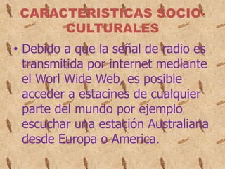 CARACTERISTICAS SOCIO-
      CULTURALES
• Debido a que la señal de radio es
  transmitida por internet mediante
  el Worl Wide Web, es posible
  acceder a estacines de cualquier
  parte del mundo por ejemplo
  escuchar una estación Australiana
  desde Europa o America.
 