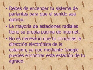 • Debes de encender tu sistema de
  parlantes para que el sonido sea
  optimo.
• La mayoría de estaciones radiales
  tiene su propia pagina de internet.
• No es necesario que tu conozcas la
  dirección electrónica de la
  estación, ya que mediante Google
  puedes encontrar esta estación de tu
  agrado.
 