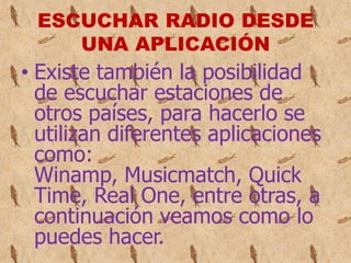ESCUCHAR RADIO DESDE
    UNA APLICACIÓN
• Existe también la posibilidad
  de escuchar estaciones de
  otros países, para hacerlo se
  utilizan diferentes aplicaciones
  como:
  Winamp, Musicmatch, Quick
  Time, Real One, entre otras, a
  continuación veamos como lo
  puedes hacer.
 